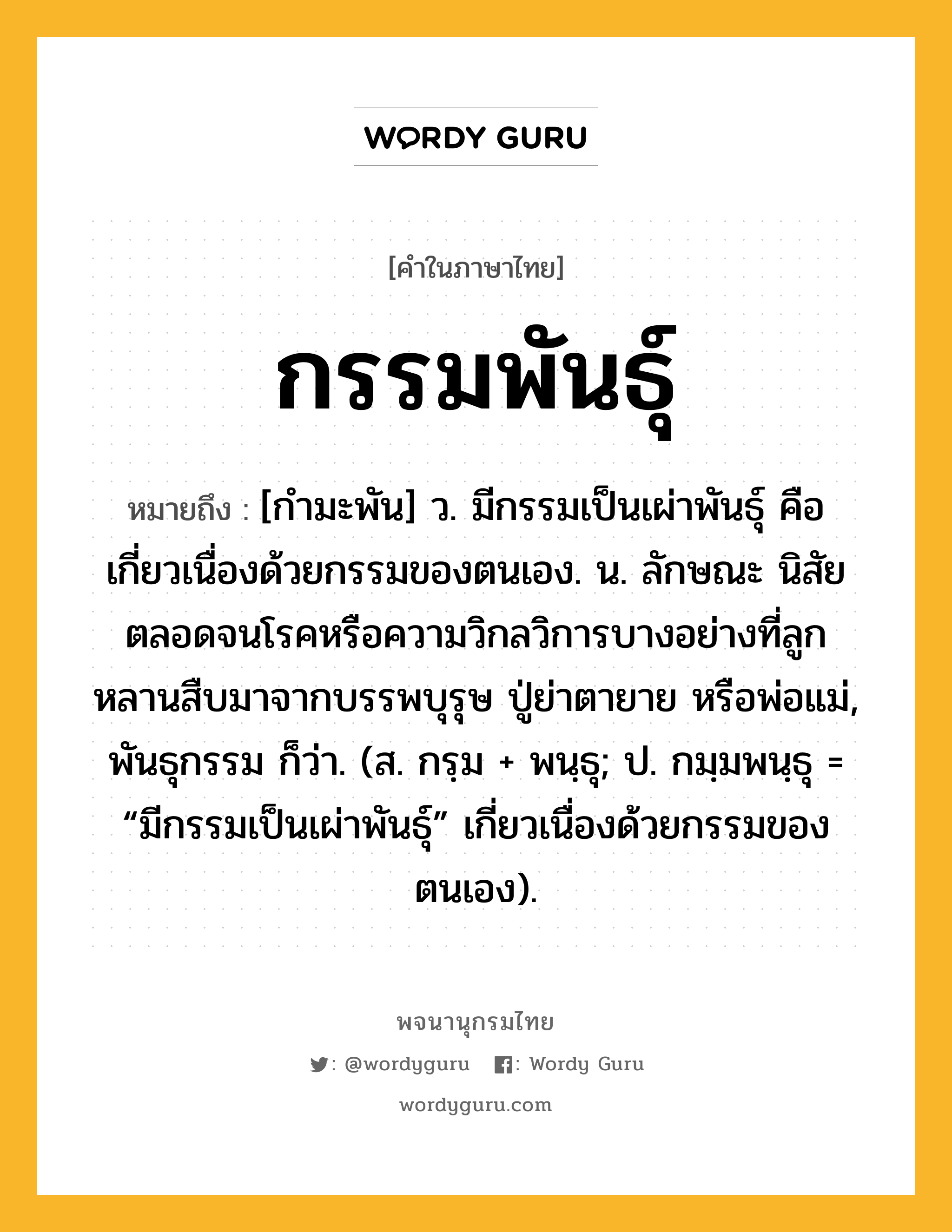 กรรมพันธุ์ หมายถึงอะไร?, คำในภาษาไทย กรรมพันธุ์ หมายถึง [กำมะพัน] ว. มีกรรมเป็นเผ่าพันธุ์ คือ เกี่ยวเนื่องด้วยกรรมของตนเอง. น. ลักษณะ นิสัย ตลอดจนโรคหรือความวิกลวิการบางอย่างที่ลูกหลานสืบมาจากบรรพบุรุษ ปู่ย่าตายาย หรือพ่อแม่, พันธุกรรม ก็ว่า. (ส. กรฺม + พนฺธุ; ป. กมฺมพนฺธุ = “มีกรรมเป็นเผ่าพันธุ์” เกี่ยวเนื่องด้วยกรรมของตนเอง).