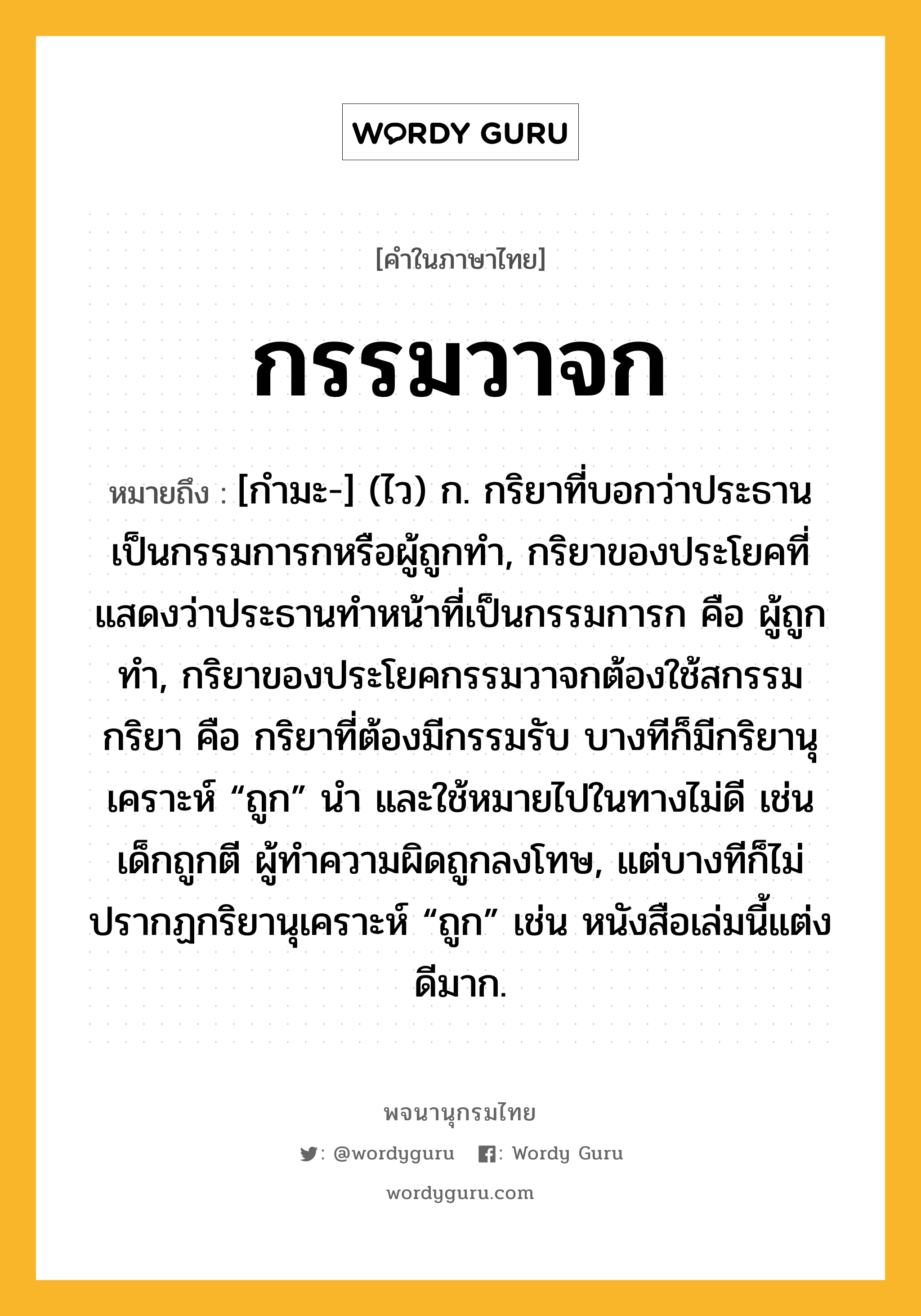 กรรมวาจก หมายถึงอะไร?, คำในภาษาไทย กรรมวาจก หมายถึง [กํามะ-] (ไว) ก. กริยาที่บอกว่าประธานเป็นกรรมการกหรือผู้ถูกทํา, กริยาของประโยคที่แสดงว่าประธานทําหน้าที่เป็นกรรมการก คือ ผู้ถูกทํา, กริยาของประโยคกรรมวาจกต้องใช้สกรรมกริยา คือ กริยาที่ต้องมีกรรมรับ บางทีก็มีกริยานุเคราะห์ “ถูก” นำ และใช้หมายไปในทางไม่ดี เช่น เด็กถูกตี ผู้ทำความผิดถูกลงโทษ, แต่บางทีก็ไม่ปรากฏกริยานุเคราะห์ “ถูก” เช่น หนังสือเล่มนี้แต่งดีมาก.