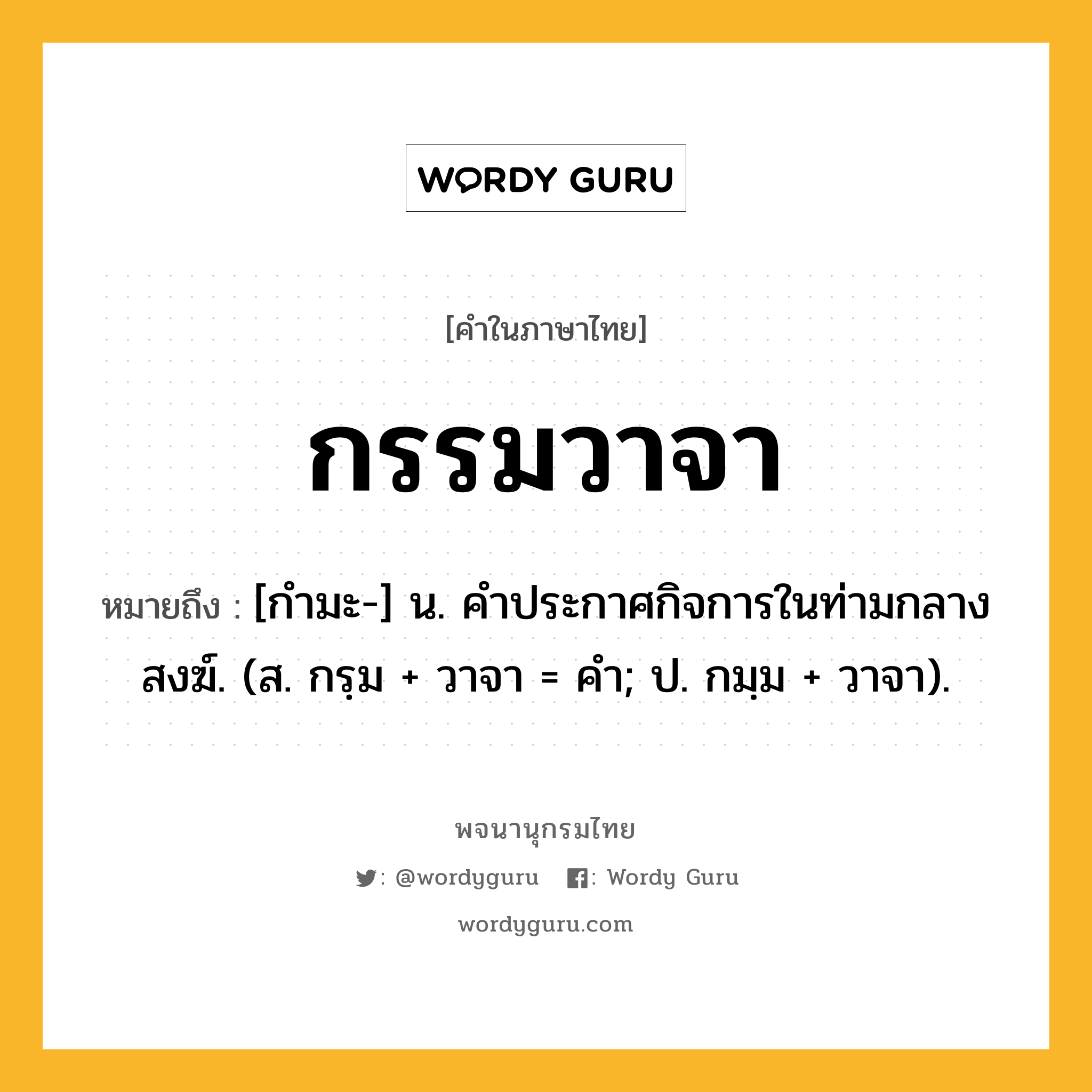 กรรมวาจา หมายถึงอะไร?, คำในภาษาไทย กรรมวาจา หมายถึง [กำมะ-] น. คำประกาศกิจการในท่ามกลางสงฆ์. (ส. กรฺม + วาจา = คำ; ป. กมฺม + วาจา).