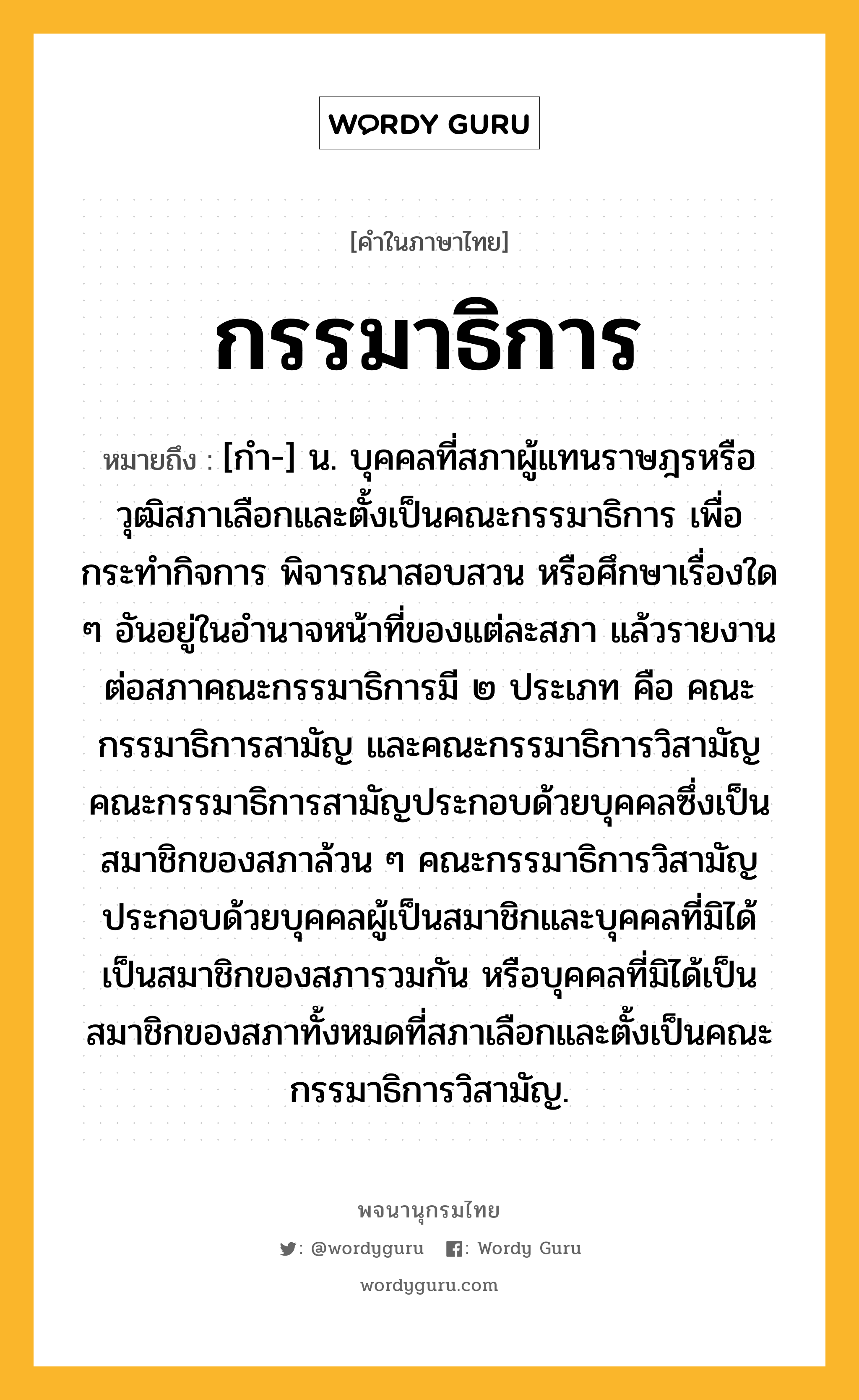 กรรมาธิการ หมายถึงอะไร?, คำในภาษาไทย กรรมาธิการ หมายถึง [กํา-] น. บุคคลที่สภาผู้แทนราษฎรหรือวุฒิสภาเลือกและตั้งเป็นคณะกรรมาธิการ เพื่อกระทำกิจการ พิจารณาสอบสวน หรือศึกษาเรื่องใด ๆ อันอยู่ในอำนาจหน้าที่ของแต่ละสภา แล้วรายงานต่อสภาคณะกรรมาธิการมี ๒ ประเภท คือ คณะกรรมาธิการสามัญ และคณะกรรมาธิการวิสามัญ คณะกรรมาธิการสามัญประกอบด้วยบุคคลซึ่งเป็นสมาชิกของสภาล้วน ๆ คณะกรรมาธิการวิสามัญประกอบด้วยบุคคลผู้เป็นสมาชิกและบุคคลที่มิได้เป็นสมาชิกของสภารวมกัน หรือบุคคลที่มิได้เป็นสมาชิกของสภาทั้งหมดที่สภาเลือกและตั้งเป็นคณะกรรมาธิการวิสามัญ.