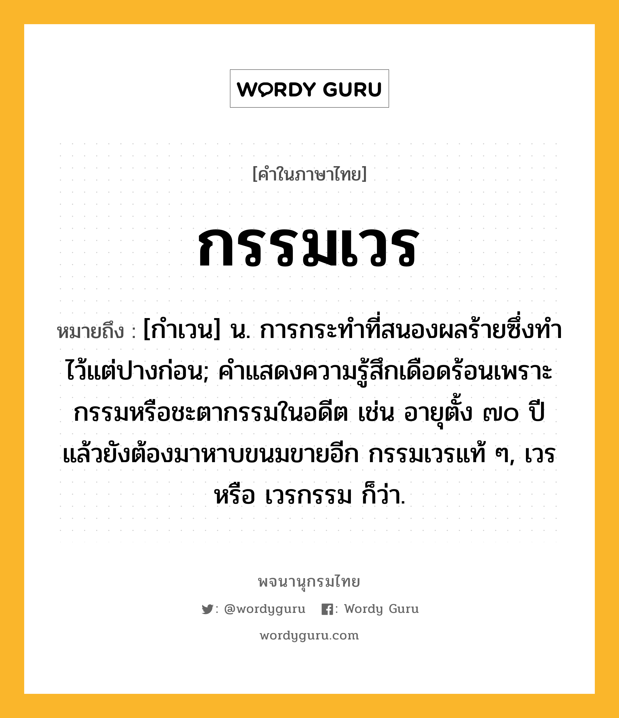 กรรมเวร หมายถึงอะไร?, คำในภาษาไทย กรรมเวร หมายถึง [กําเวน] น. การกระทําที่สนองผลร้ายซึ่งทําไว้แต่ปางก่อน; คำแสดงความรู้สึกเดือดร้อนเพราะกรรมหรือชะตากรรมในอดีต เช่น อายุตั้ง ๗๐ ปีแล้วยังต้องมาหาบขนมขายอีก กรรมเวรแท้ ๆ, เวร หรือ เวรกรรม ก็ว่า.