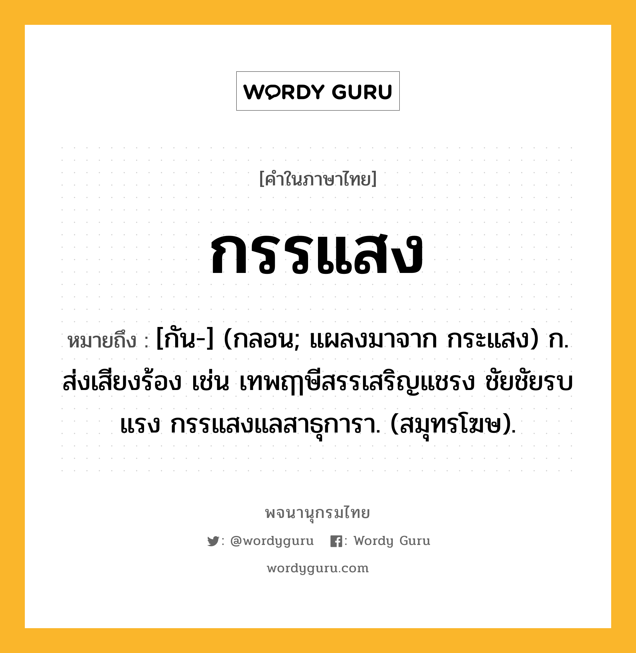 กรรแสง หมายถึงอะไร?, คำในภาษาไทย กรรแสง หมายถึง [กัน-] (กลอน; แผลงมาจาก กระแสง) ก. ส่งเสียงร้อง เช่น เทพฤๅษีสรรเสริญแชรง ชัยชัยรบแรง กรรแสงแลสาธุการา. (สมุทรโฆษ).