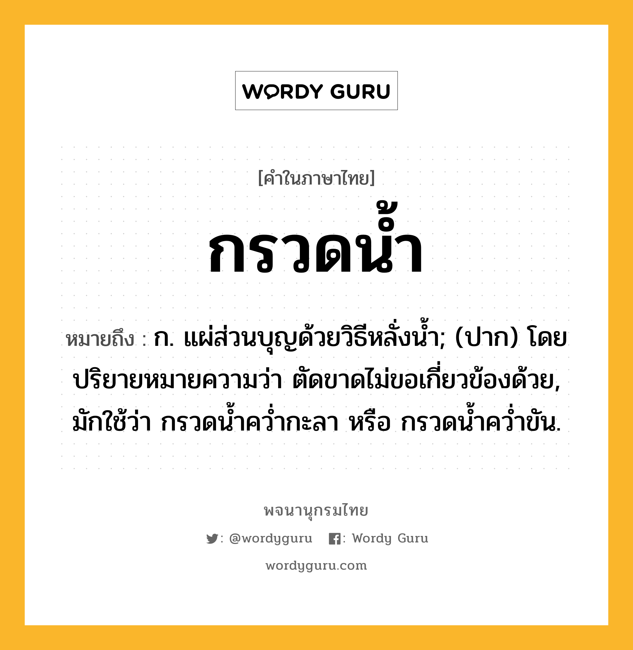 กรวดน้ำ หมายถึงอะไร?, คำในภาษาไทย กรวดน้ำ หมายถึง ก. แผ่ส่วนบุญด้วยวิธีหลั่งนํ้า; (ปาก) โดยปริยายหมายความว่า ตัดขาดไม่ขอเกี่ยวข้องด้วย, มักใช้ว่า กรวดนํ้าควํ่ากะลา หรือ กรวดนํ้าควํ่าขัน.