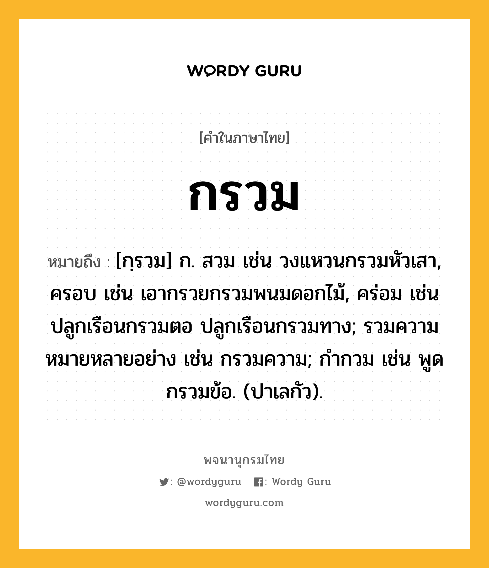 กรวม หมายถึงอะไร?, คำในภาษาไทย กรวม หมายถึง [กฺรวม] ก. สวม เช่น วงแหวนกรวมหัวเสา, ครอบ เช่น เอากรวยกรวมพนมดอกไม้, คร่อม เช่น ปลูกเรือนกรวมตอ ปลูกเรือนกรวมทาง; รวมความหมายหลายอย่าง เช่น กรวมความ; กํากวม เช่น พูดกรวมข้อ. (ปาเลกัว).