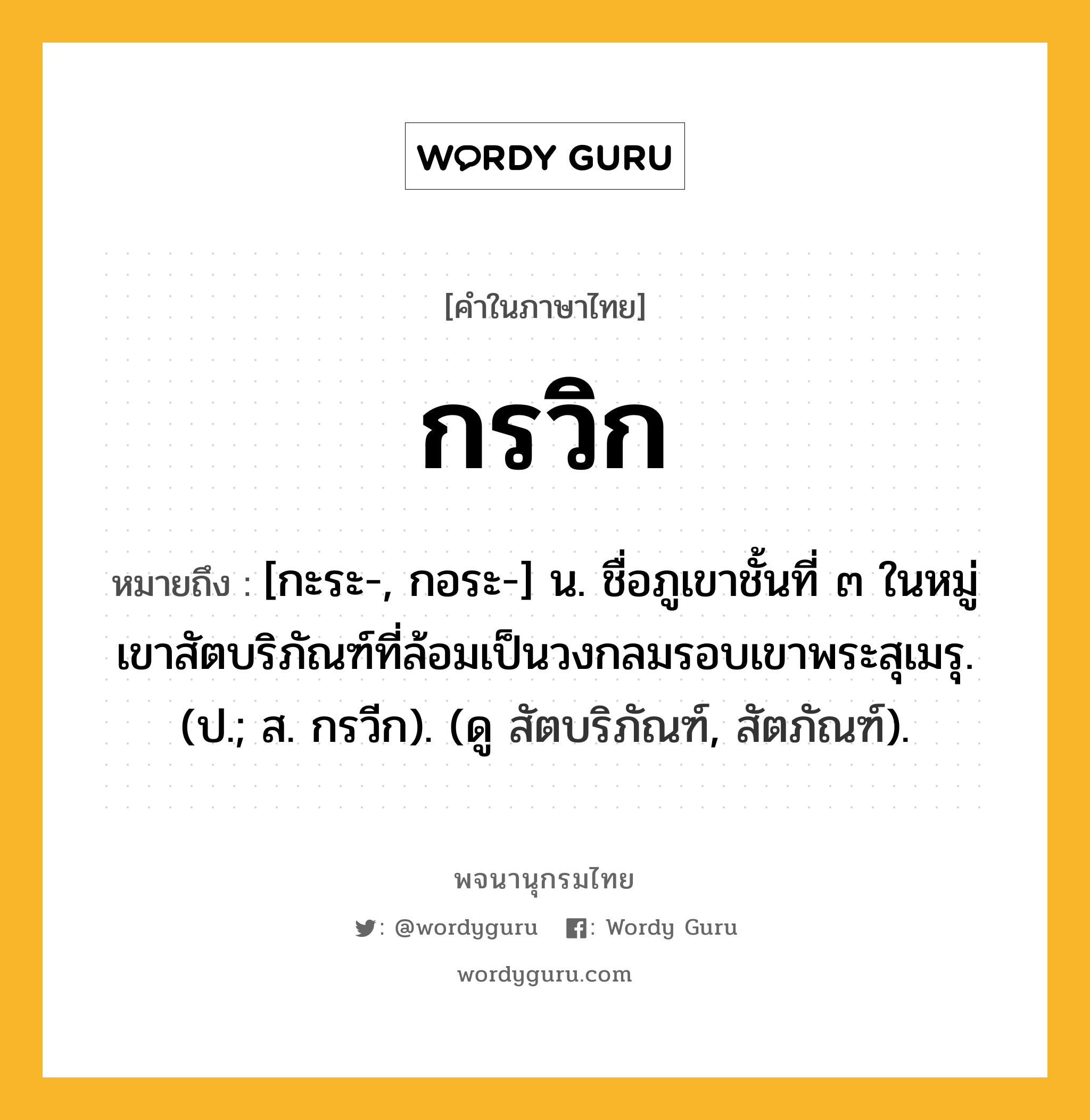 กรวิก หมายถึงอะไร?, คำในภาษาไทย กรวิก หมายถึง [กะระ-, กอระ-] น. ชื่อภูเขาชั้นที่ ๓ ในหมู่เขาสัตบริภัณฑ์ที่ล้อมเป็นวงกลมรอบเขาพระสุเมรุ. (ป.; ส. กรวีก). (ดู สัตบริภัณฑ์, สัตภัณฑ์).