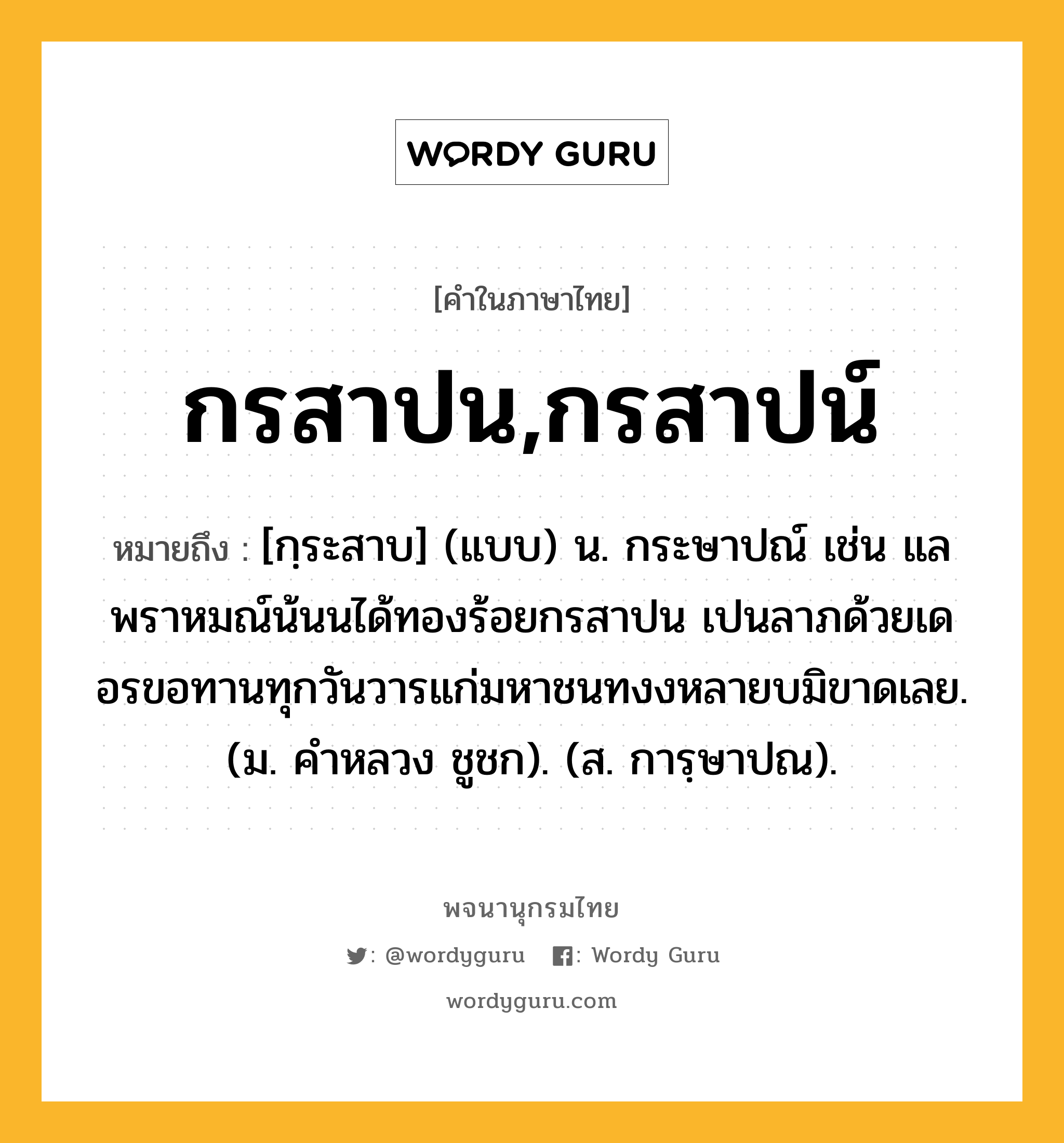 กรสาปน,กรสาปน์ หมายถึงอะไร?, คำในภาษาไทย กรสาปน,กรสาปน์ หมายถึง [กฺระสาบ] (แบบ) น. กระษาปณ์ เช่น แลพราหมณ์น้นนได้ทองร้อยกรสาปน เปนลาภด้วยเดอรขอทานทุกวันวารแก่มหาชนทงงหลายบมิขาดเลย. (ม. คําหลวง ชูชก). (ส. การฺษาปณ).