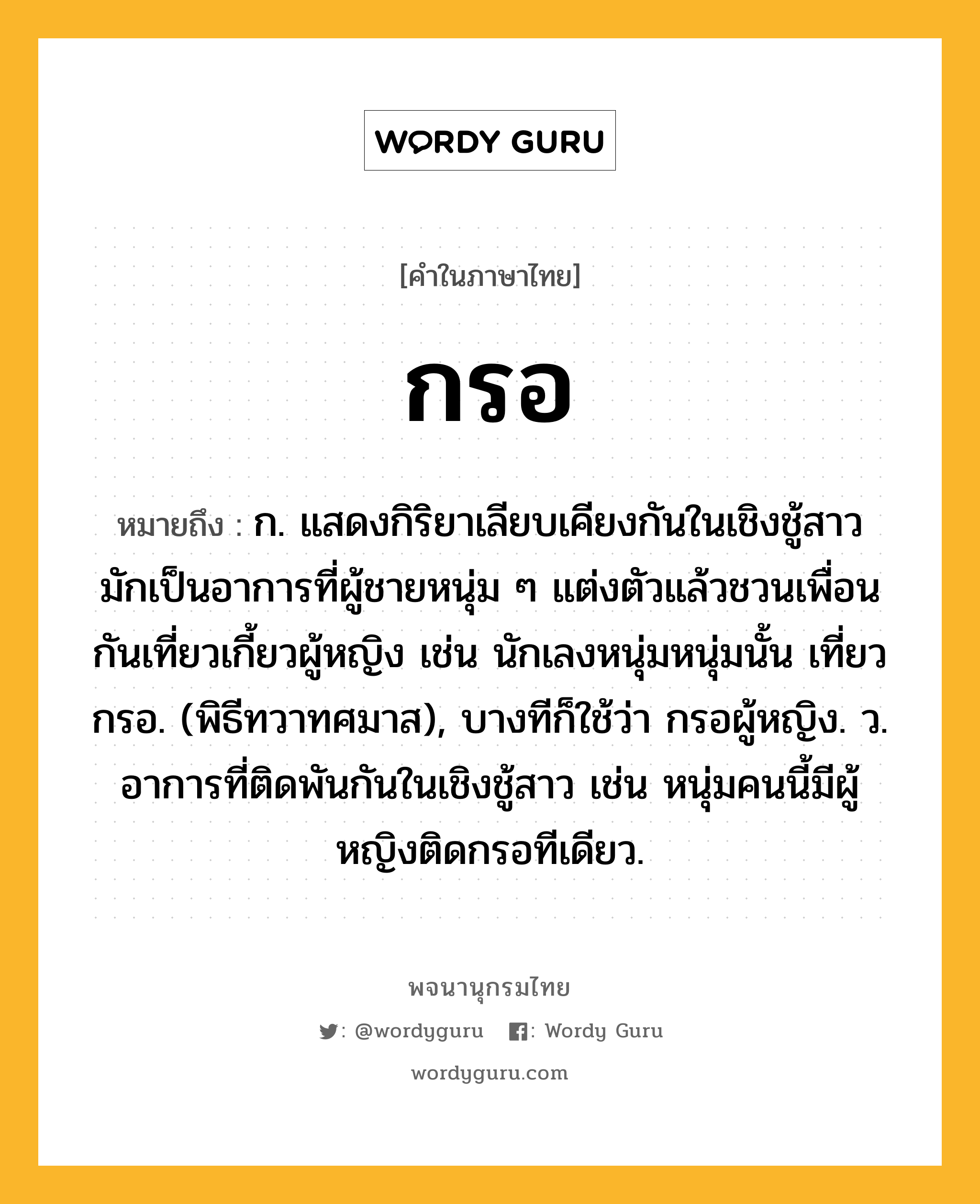 กรอ หมายถึงอะไร?, คำในภาษาไทย กรอ หมายถึง ก. แสดงกิริยาเลียบเคียงกันในเชิงชู้สาว มักเป็นอาการที่ผู้ชายหนุ่ม ๆ แต่งตัวแล้วชวนเพื่อนกันเที่ยวเกี้ยวผู้หญิง เช่น นักเลงหนุ่มหนุ่มนั้น เที่ยวกรอ. (พิธีทวาทศมาส), บางทีก็ใช้ว่า กรอผู้หญิง. ว. อาการที่ติดพันกันในเชิงชู้สาว เช่น หนุ่มคนนี้มีผู้หญิงติดกรอทีเดียว.