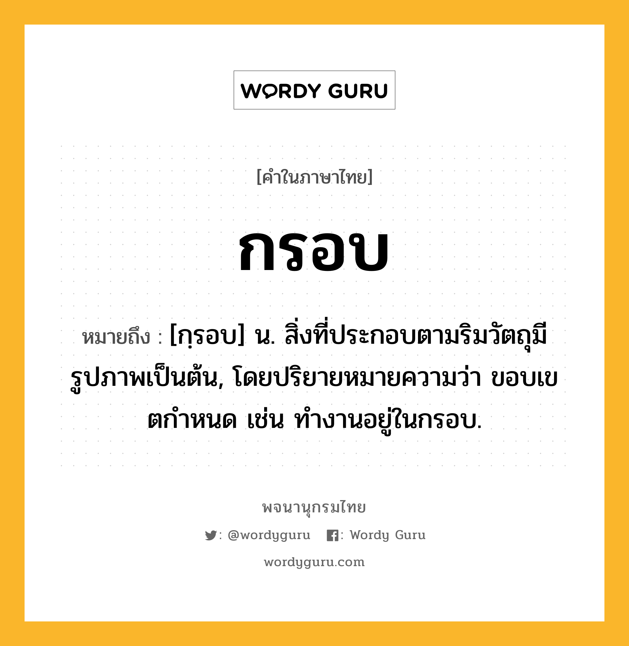 กรอบ หมายถึงอะไร?, คำในภาษาไทย กรอบ หมายถึง [กฺรอบ] น. สิ่งที่ประกอบตามริมวัตถุมีรูปภาพเป็นต้น, โดยปริยายหมายความว่า ขอบเขตกําหนด เช่น ทํางานอยู่ในกรอบ.