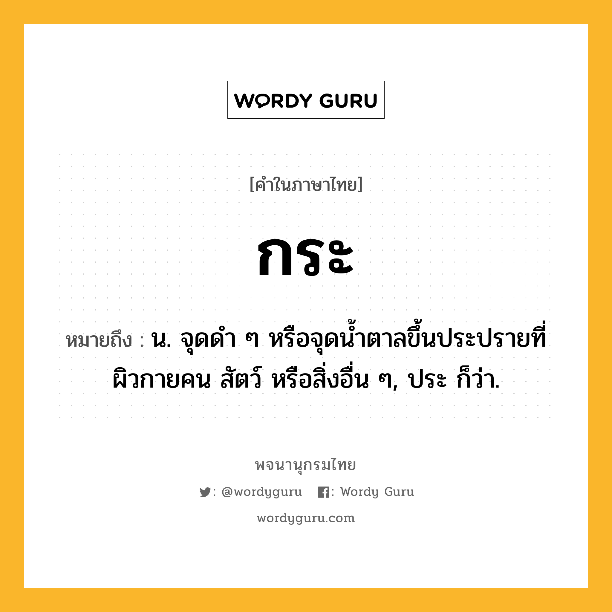 กระ หมายถึงอะไร?, คำในภาษาไทย กระ หมายถึง น. จุดดำ ๆ หรือจุดน้ำตาลขึ้นประปรายที่ผิวกายคน สัตว์ หรือสิ่งอื่น ๆ, ประ ก็ว่า.