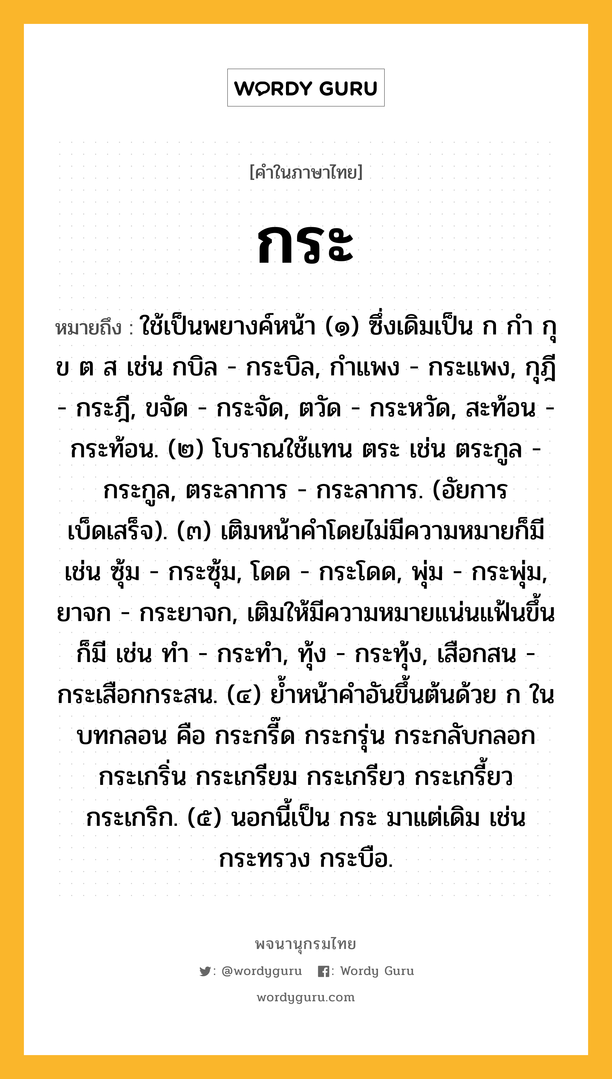 กระ หมายถึงอะไร?, คำในภาษาไทย กระ หมายถึง ใช้เป็นพยางค์หน้า (๑) ซึ่งเดิมเป็น ก กํา กุ ข ต ส เช่น กบิล - กระบิล, กําแพง - กระแพง, กุฎี - กระฎี, ขจัด - กระจัด, ตวัด - กระหวัด, สะท้อน - กระท้อน. (๒) โบราณใช้แทน ตระ เช่น ตระกูล - กระกูล, ตระลาการ - กระลาการ. (อัยการเบ็ดเสร็จ). (๓) เติมหน้าคําโดยไม่มีความหมายก็มี เช่น ซุ้ม - กระซุ้ม, โดด - กระโดด, พุ่ม - กระพุ่ม, ยาจก - กระยาจก, เติมให้มีความหมายแน่นแฟ้นขึ้นก็มี เช่น ทํา - กระทํา, ทุ้ง - กระทุ้ง, เสือกสน - กระเสือกกระสน. (๔) ยํ้าหน้าคําอันขึ้นต้นด้วย ก ในบทกลอน คือ กระกรี๊ด กระกรุ่น กระกลับกลอก กระเกริ่น กระเกรียม กระเกรียว กระเกรี้ยว กระเกริก. (๕) นอกนี้เป็น กระ มาแต่เดิม เช่น กระทรวง กระบือ.