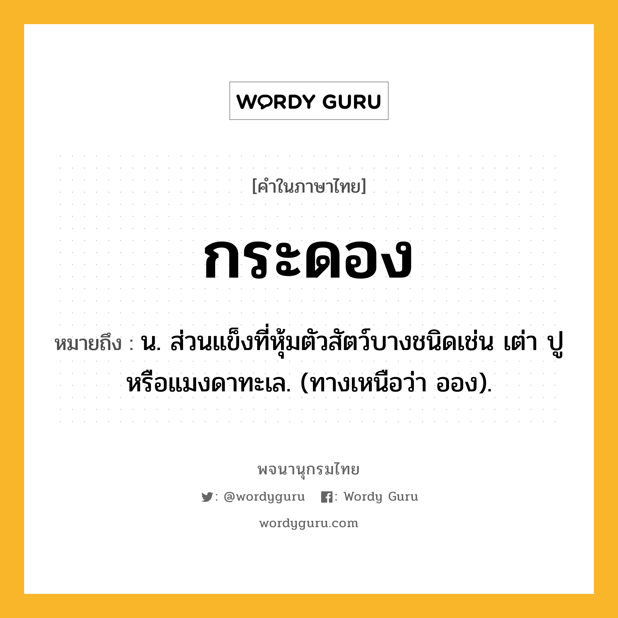 กระดอง หมายถึงอะไร?, คำในภาษาไทย กระดอง หมายถึง น. ส่วนแข็งที่หุ้มตัวสัตว์บางชนิดเช่น เต่า ปู หรือแมงดาทะเล. (ทางเหนือว่า ออง).