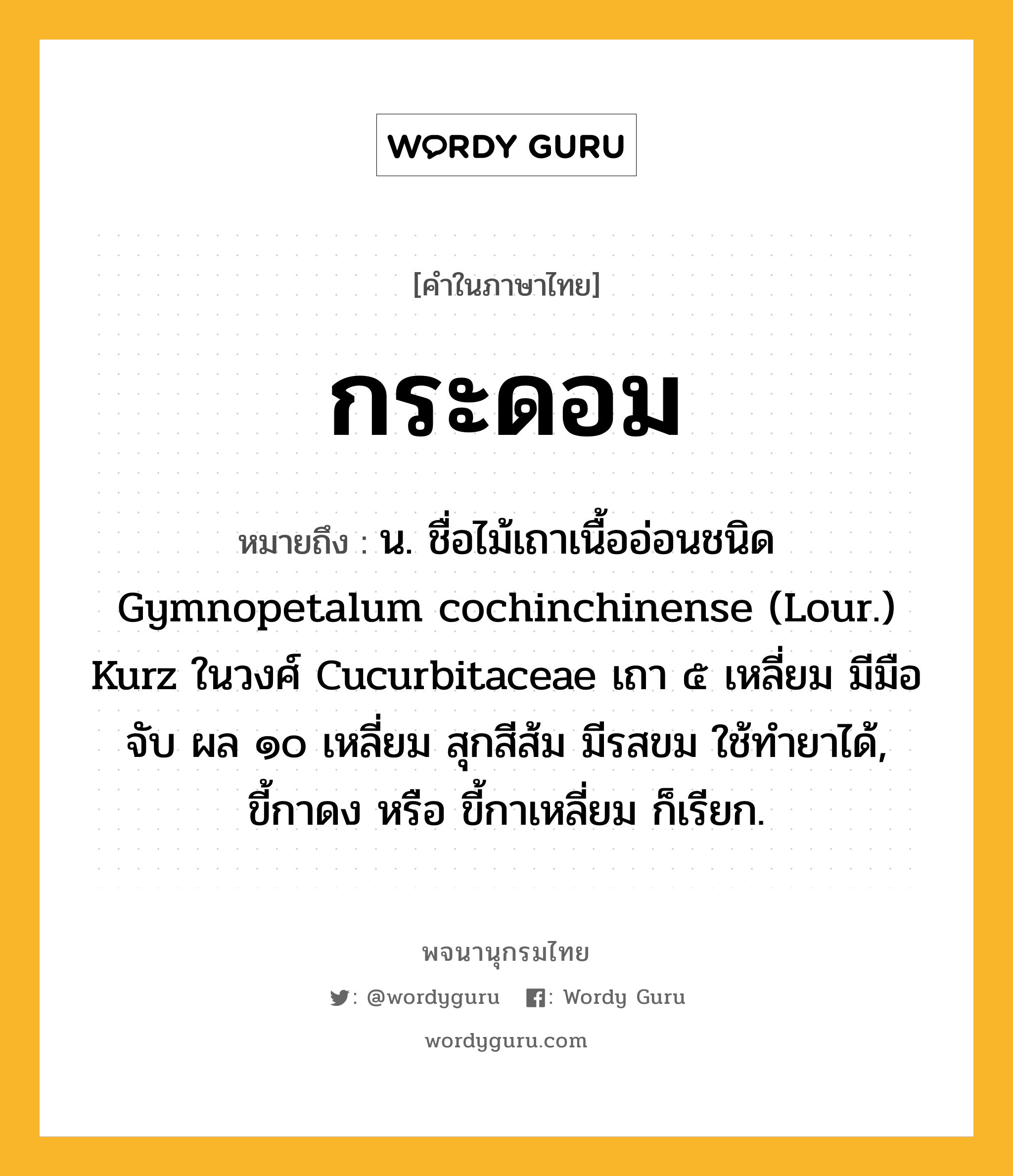 กระดอม หมายถึงอะไร?, คำในภาษาไทย กระดอม หมายถึง น. ชื่อไม้เถาเนื้ออ่อนชนิด Gymnopetalum cochinchinense (Lour.) Kurz ในวงศ์ Cucurbitaceae เถา ๕ เหลี่ยม มีมือจับ ผล ๑๐ เหลี่ยม สุกสีส้ม มีรสขม ใช้ทํายาได้, ขี้กาดง หรือ ขี้กาเหลี่ยม ก็เรียก.