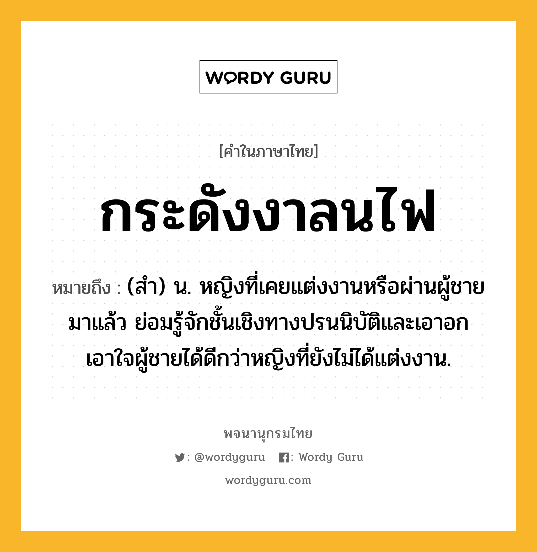 กระดังงาลนไฟ หมายถึงอะไร?, คำในภาษาไทย กระดังงาลนไฟ หมายถึง (สํา) น. หญิงที่เคยแต่งงานหรือผ่านผู้ชายมาแล้ว ย่อมรู้จักชั้นเชิงทางปรนนิบัติและเอาอกเอาใจผู้ชายได้ดีกว่าหญิงที่ยังไม่ได้แต่งงาน.