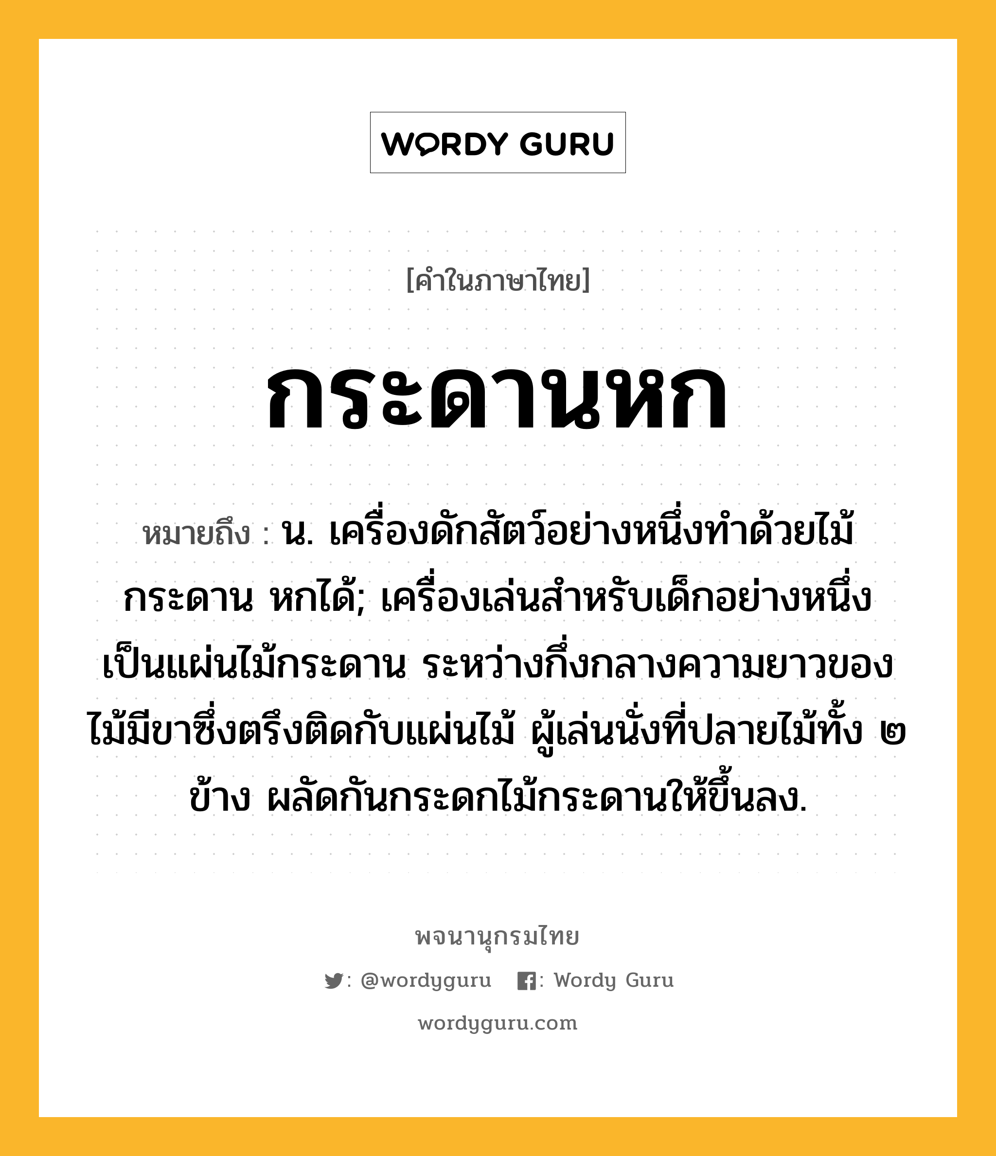 กระดานหก หมายถึงอะไร?, คำในภาษาไทย กระดานหก หมายถึง น. เครื่องดักสัตว์อย่างหนึ่งทําด้วยไม้กระดาน หกได้; เครื่องเล่นสำหรับเด็กอย่างหนึ่ง เป็นแผ่นไม้กระดาน ระหว่างกึ่งกลางความยาวของไม้มีขาซึ่งตรึงติดกับแผ่นไม้ ผู้เล่นนั่งที่ปลายไม้ทั้ง ๒ ข้าง ผลัดกันกระดกไม้กระดานให้ขึ้นลง.