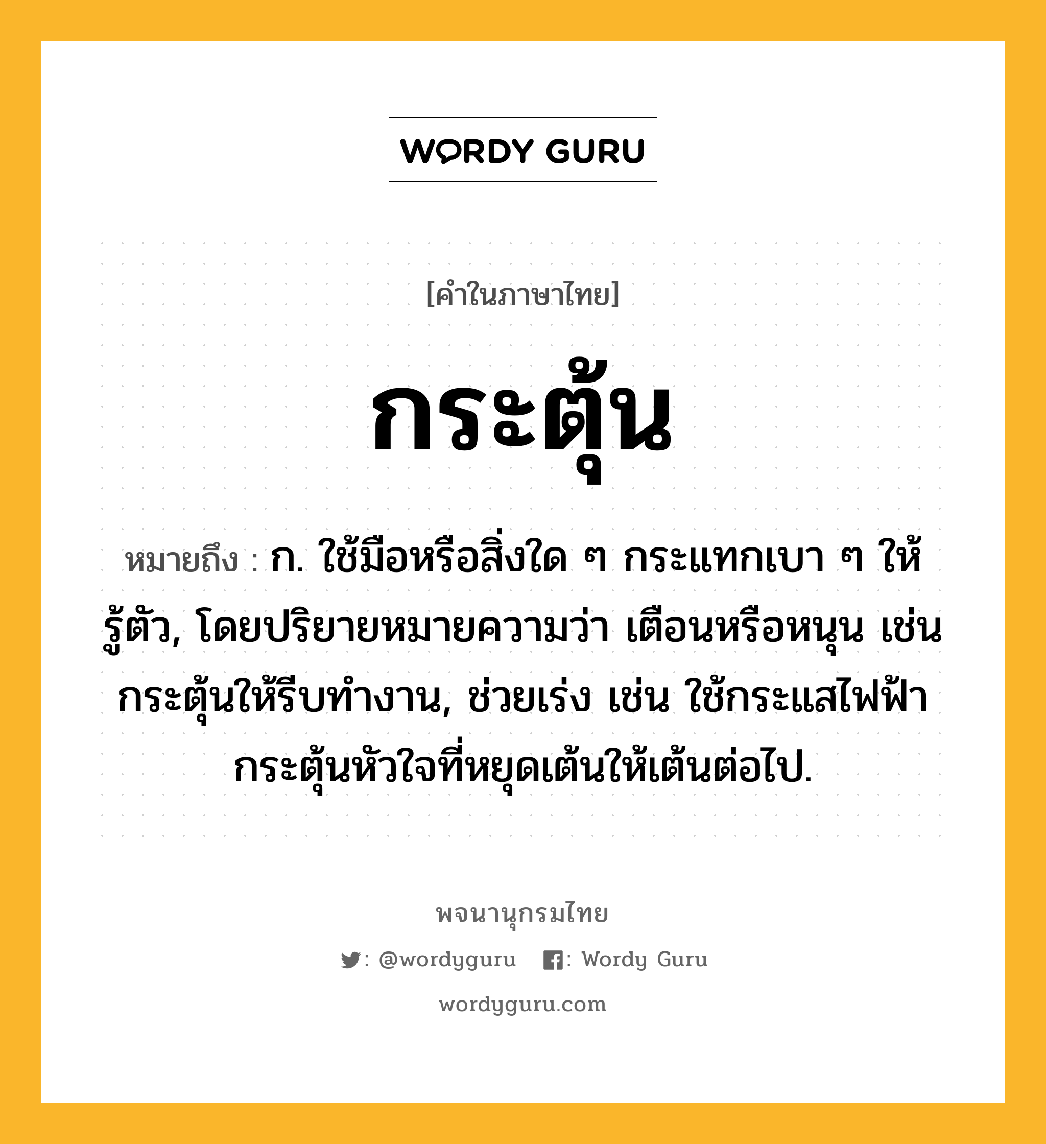 กระตุ้น หมายถึงอะไร?, คำในภาษาไทย กระตุ้น หมายถึง ก. ใช้มือหรือสิ่งใด ๆ กระแทกเบา ๆ ให้รู้ตัว, โดยปริยายหมายความว่า เตือนหรือหนุน เช่น กระตุ้นให้รีบทํางาน, ช่วยเร่ง เช่น ใช้กระแสไฟฟ้ากระตุ้นหัวใจที่หยุดเต้นให้เต้นต่อไป.