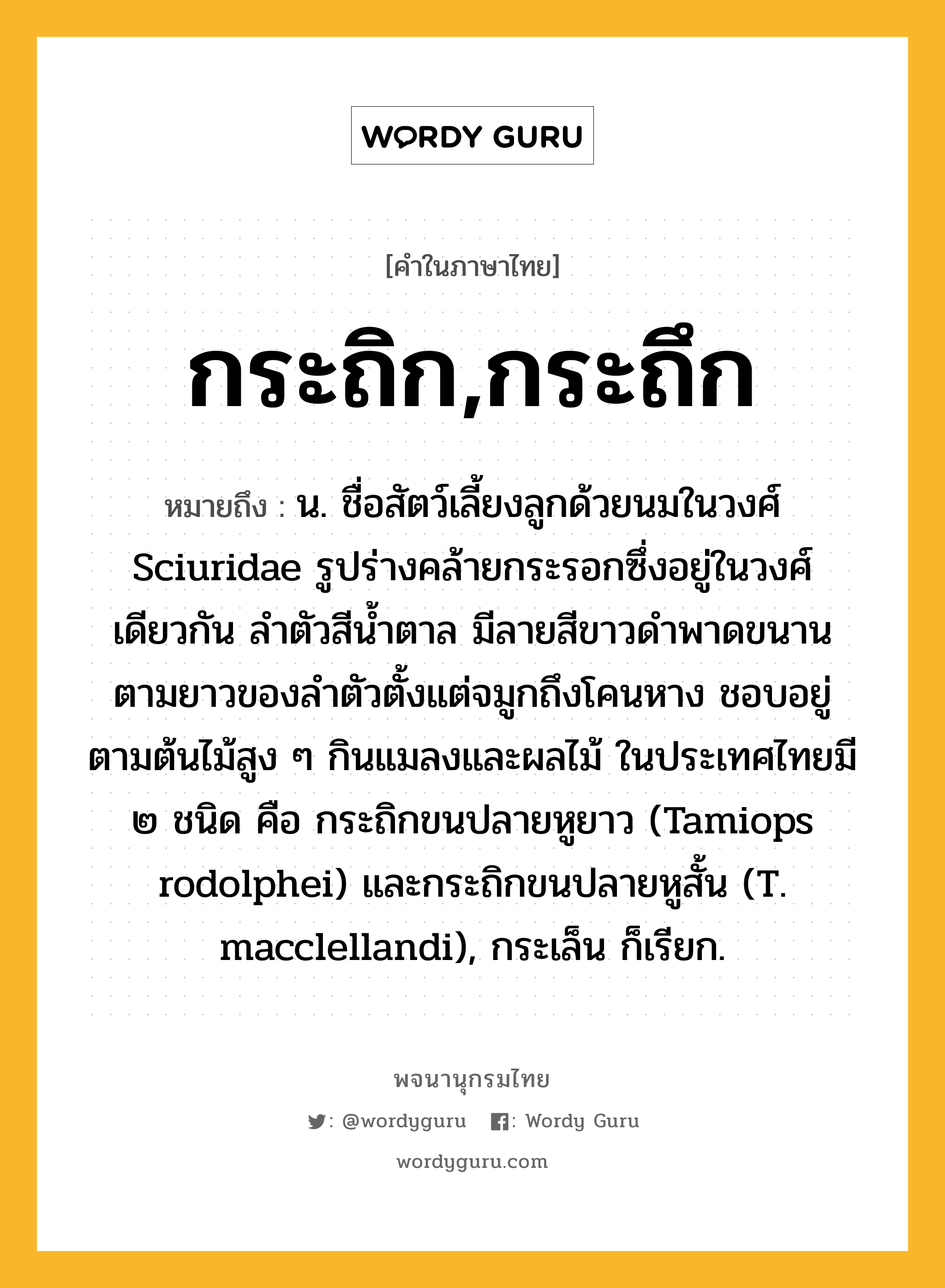 กระถิก,กระถึก หมายถึงอะไร?, คำในภาษาไทย กระถิก,กระถึก หมายถึง น. ชื่อสัตว์เลี้ยงลูกด้วยนมในวงศ์ Sciuridae รูปร่างคล้ายกระรอกซึ่งอยู่ในวงศ์เดียวกัน ลําตัวสีนํ้าตาล มีลายสีขาวดําพาดขนานตามยาวของลําตัวตั้งแต่จมูกถึงโคนหาง ชอบอยู่ตามต้นไม้สูง ๆ กินแมลงและผลไม้ ในประเทศไทยมี ๒ ชนิด คือ กระถิกขนปลายหูยาว (Tamiops rodolphei) และกระถิกขนปลายหูสั้น (T. macclellandi), กระเล็น ก็เรียก.