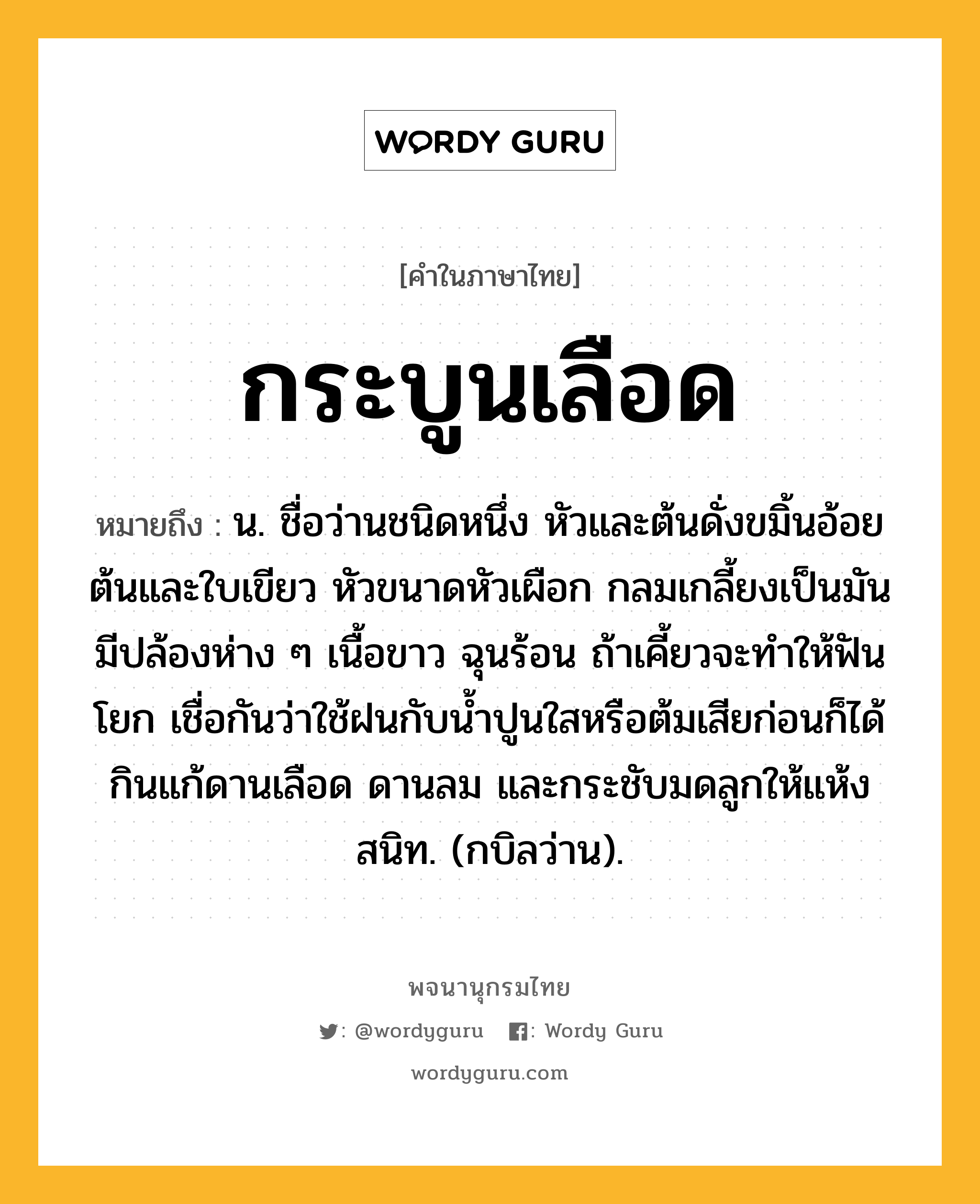 กระบูนเลือด หมายถึงอะไร?, คำในภาษาไทย กระบูนเลือด หมายถึง น. ชื่อว่านชนิดหนึ่ง หัวและต้นดั่งขมิ้นอ้อย ต้นและใบเขียว หัวขนาดหัวเผือก กลมเกลี้ยงเป็นมัน มีปล้องห่าง ๆ เนื้อขาว ฉุนร้อน ถ้าเคี้ยวจะทําให้ฟันโยก เชื่อกันว่าใช้ฝนกับนํ้าปูนใสหรือต้มเสียก่อนก็ได้ กินแก้ดานเลือด ดานลม และกระชับมดลูกให้แห้งสนิท. (กบิลว่าน).