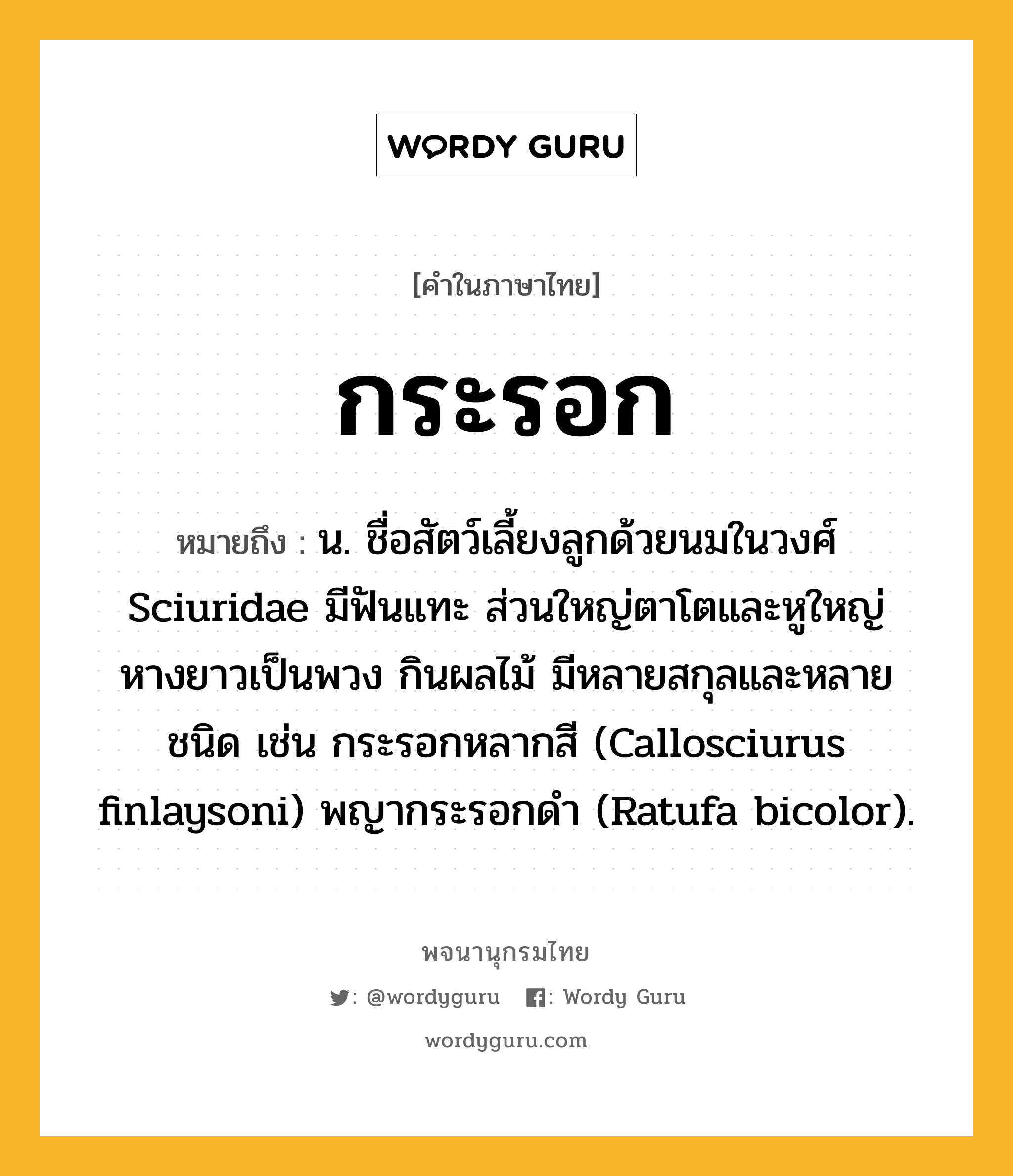 กระรอก หมายถึงอะไร?, คำในภาษาไทย กระรอก หมายถึง น. ชื่อสัตว์เลี้ยงลูกด้วยนมในวงศ์ Sciuridae มีฟันแทะ ส่วนใหญ่ตาโตและหูใหญ่ หางยาวเป็นพวง กินผลไม้ มีหลายสกุลและหลายชนิด เช่น กระรอกหลากสี (Callosciurus finlaysoni) พญากระรอกดํา (Ratufa bicolor).