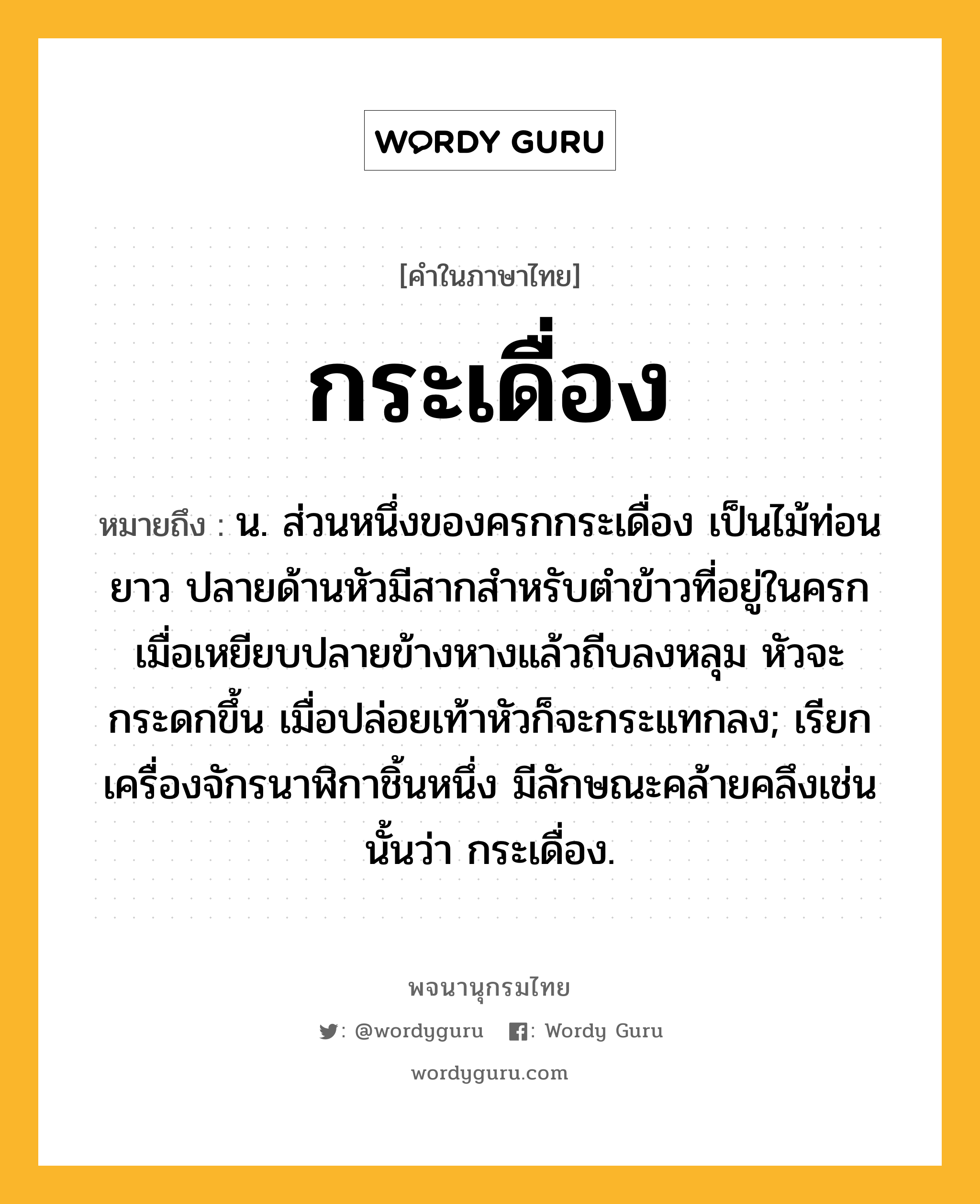 กระเดื่อง หมายถึงอะไร?, คำในภาษาไทย กระเดื่อง หมายถึง น. ส่วนหนึ่งของครกกระเดื่อง เป็นไม้ท่อนยาว ปลายด้านหัวมีสากสำหรับตำข้าวที่อยู่ในครก เมื่อเหยียบปลายข้างหางแล้วถีบลงหลุม หัวจะกระดกขึ้น เมื่อปล่อยเท้าหัวก็จะกระแทกลง; เรียกเครื่องจักรนาฬิกาชิ้นหนึ่ง มีลักษณะคล้ายคลึงเช่นนั้นว่า กระเดื่อง.