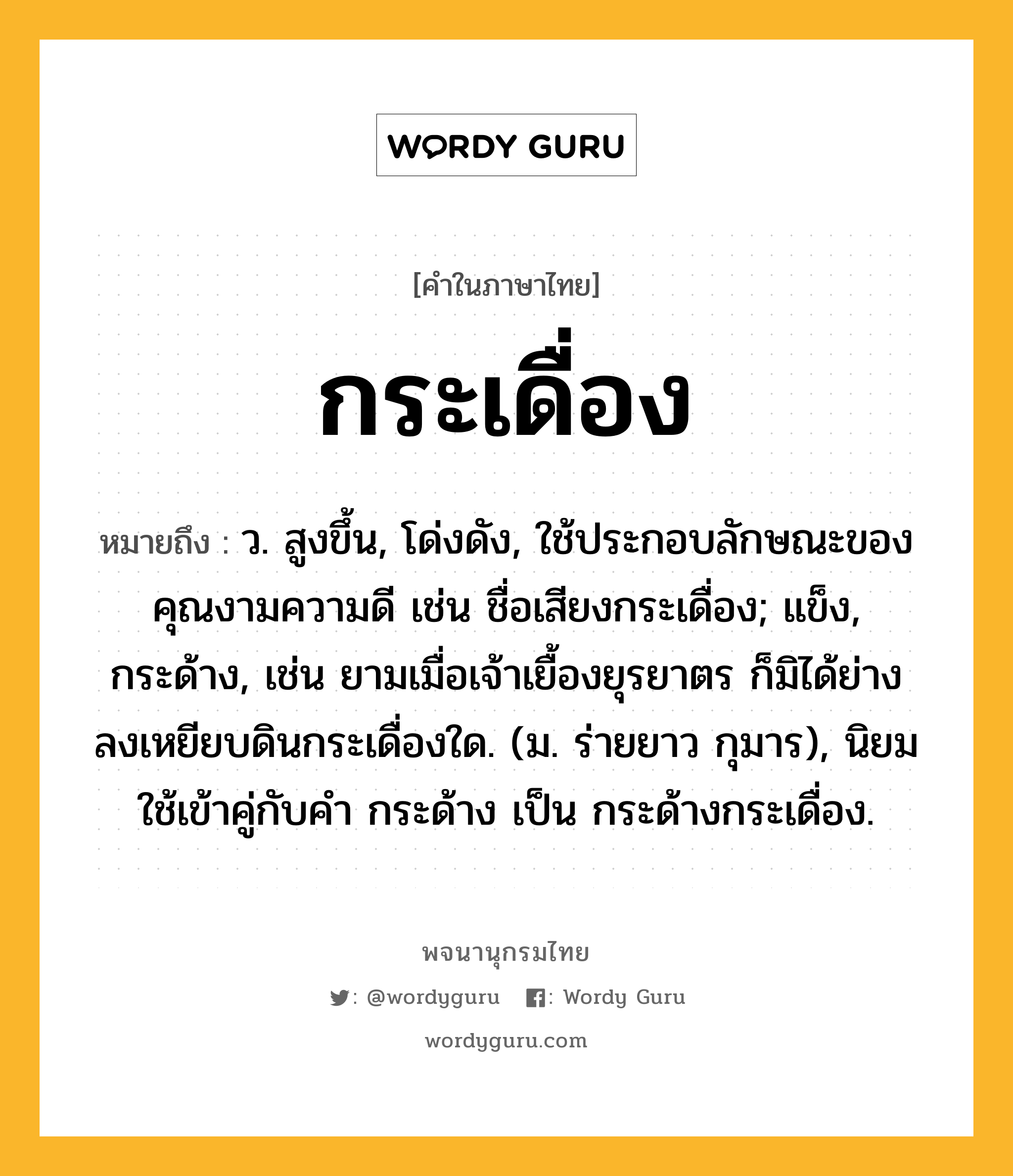 กระเดื่อง หมายถึงอะไร?, คำในภาษาไทย กระเดื่อง หมายถึง ว. สูงขึ้น, โด่งดัง, ใช้ประกอบลักษณะของคุณงามความดี เช่น ชื่อเสียงกระเดื่อง; แข็ง, กระด้าง, เช่น ยามเมื่อเจ้าเยื้องยุรยาตร ก็มิได้ย่างลงเหยียบดินกระเดื่องใด. (ม. ร่ายยาว กุมาร), นิยมใช้เข้าคู่กับคํา กระด้าง เป็น กระด้างกระเดื่อง.