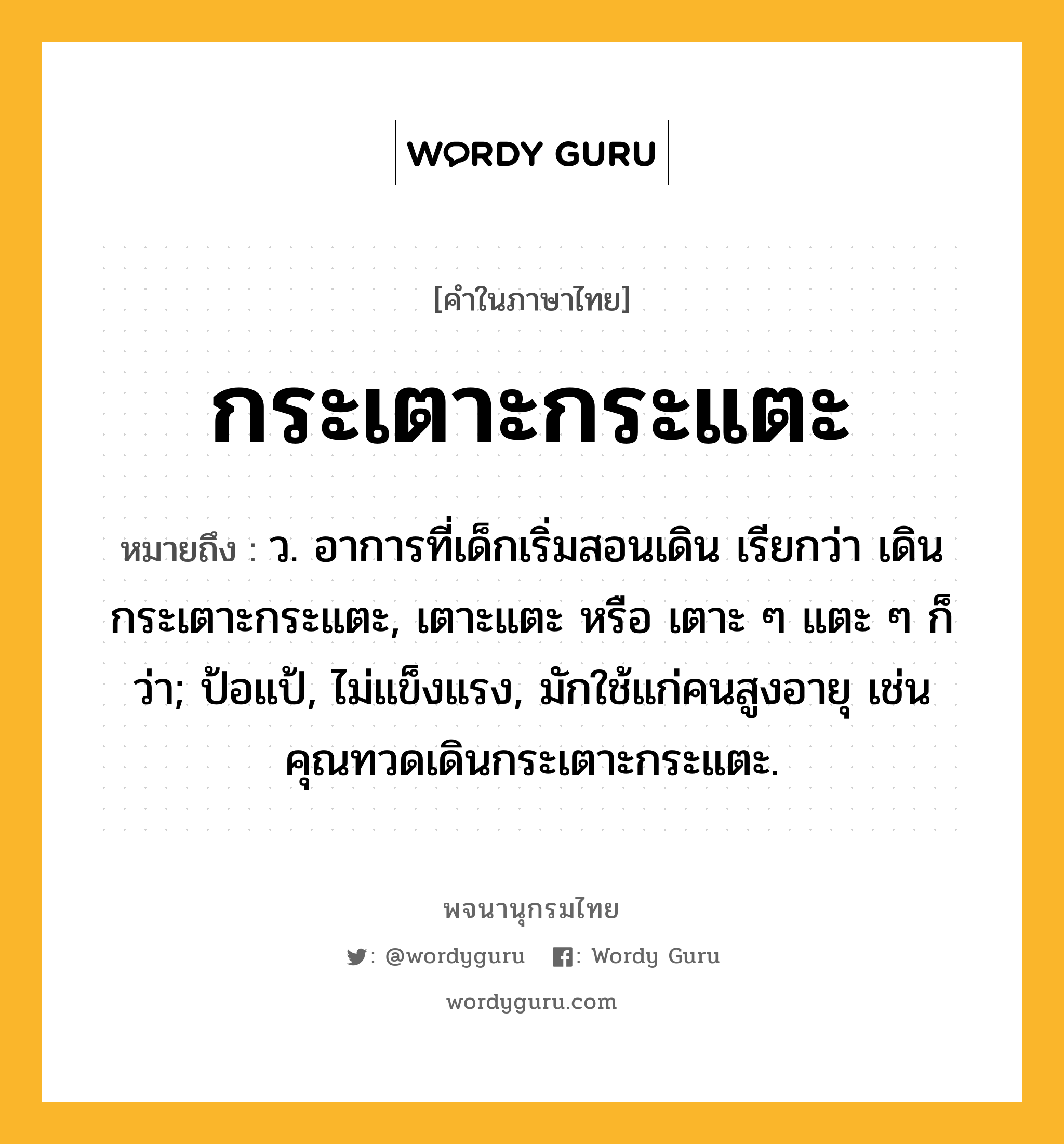 กระเตาะกระแตะ หมายถึงอะไร?, คำในภาษาไทย กระเตาะกระแตะ หมายถึง ว. อาการที่เด็กเริ่มสอนเดิน เรียกว่า เดินกระเตาะกระแตะ, เตาะแตะ หรือ เตาะ ๆ แตะ ๆ ก็ว่า; ป้อแป้, ไม่แข็งแรง, มักใช้แก่คนสูงอายุ เช่น คุณทวดเดินกระเตาะกระแตะ.