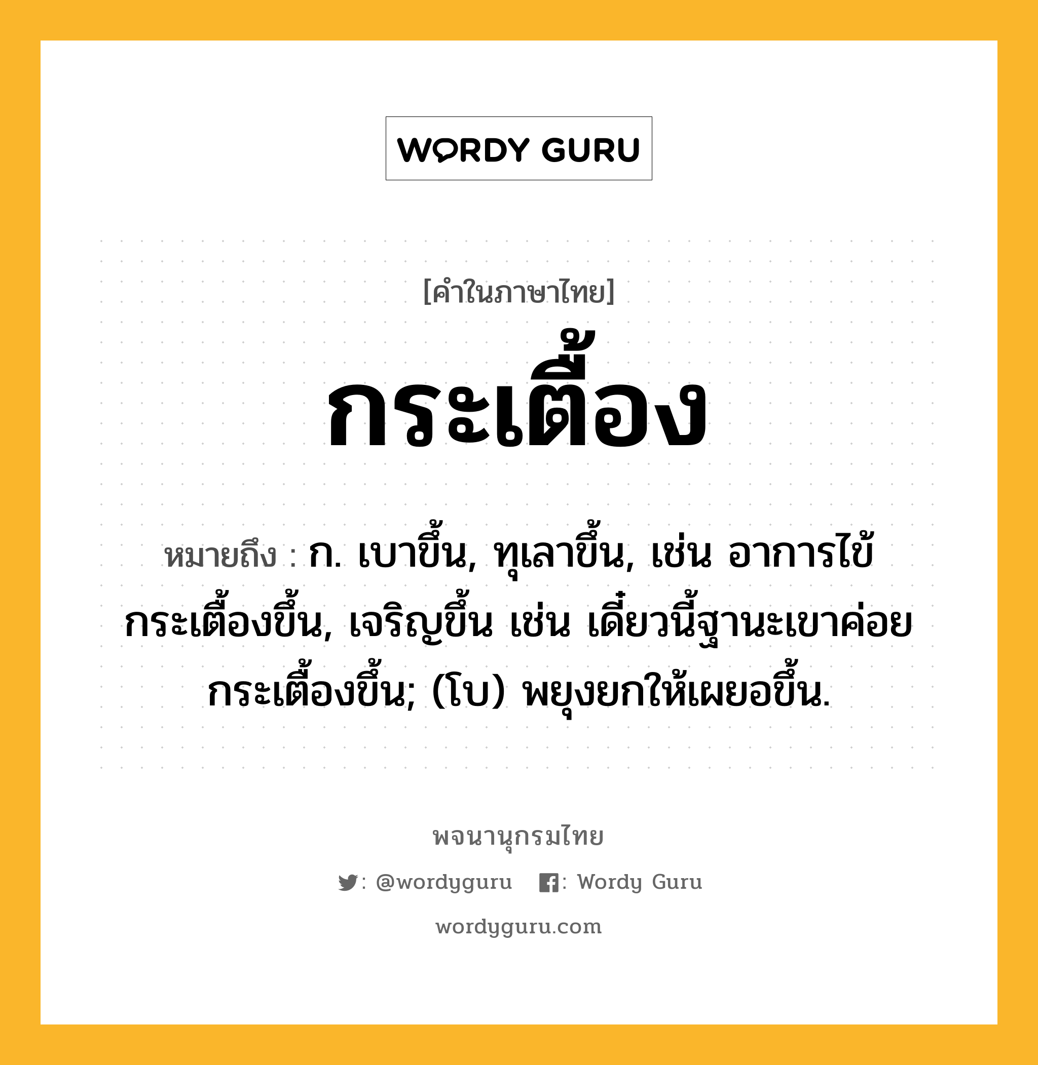 กระเตื้อง หมายถึงอะไร?, คำในภาษาไทย กระเตื้อง หมายถึง ก. เบาขึ้น, ทุเลาขึ้น, เช่น อาการไข้กระเตื้องขึ้น, เจริญขึ้น เช่น เดี๋ยวนี้ฐานะเขาค่อยกระเตื้องขึ้น; (โบ) พยุงยกให้เผยอขึ้น.