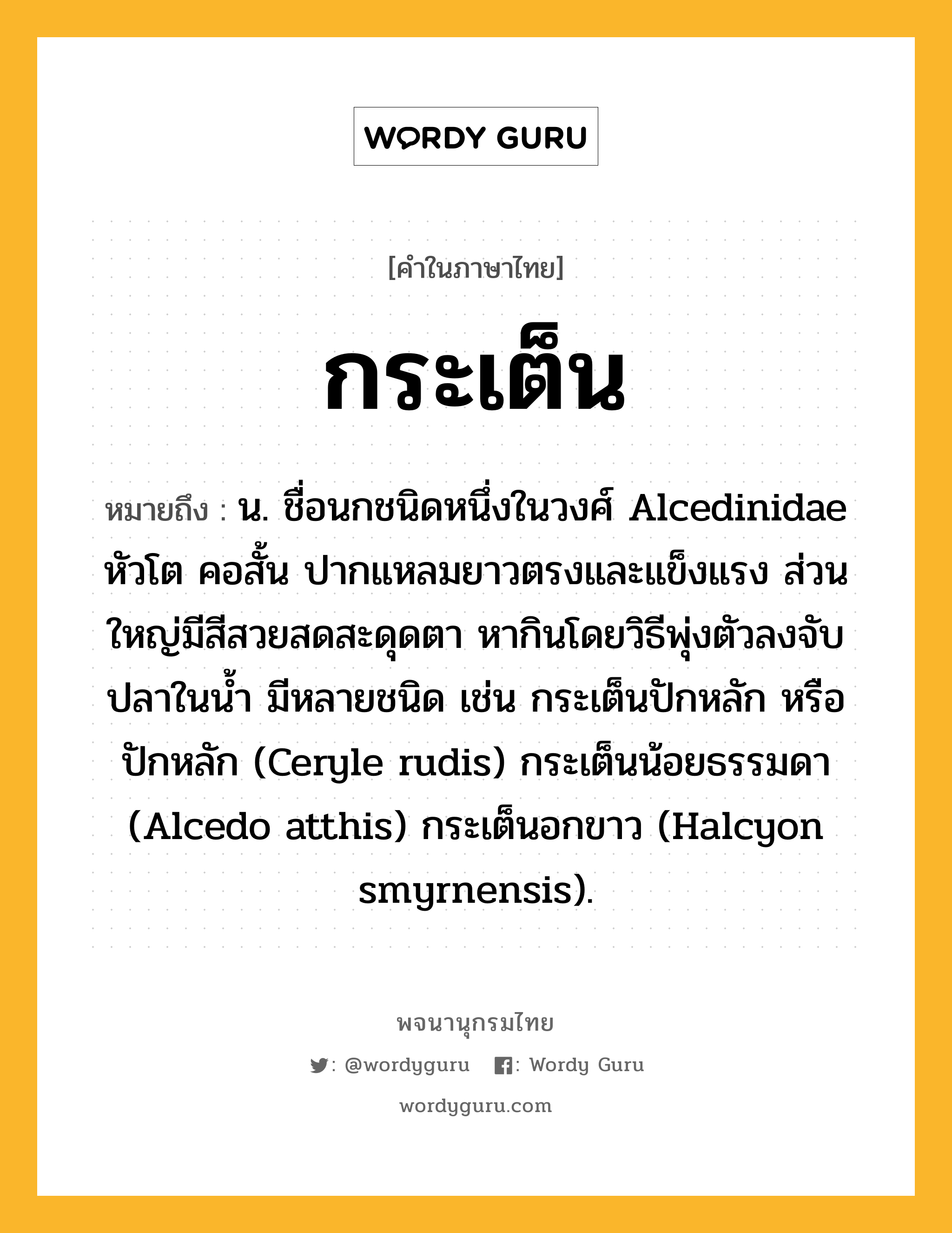 กระเต็น หมายถึงอะไร?, คำในภาษาไทย กระเต็น หมายถึง น. ชื่อนกชนิดหนึ่งในวงศ์ Alcedinidae หัวโต คอสั้น ปากแหลมยาวตรงและแข็งแรง ส่วนใหญ่มีสีสวยสดสะดุดตา หากินโดยวิธีพุ่งตัวลงจับปลาในนํ้า มีหลายชนิด เช่น กระเต็นปักหลัก หรือ ปักหลัก (Ceryle rudis) กระเต็นน้อยธรรมดา (Alcedo atthis) กระเต็นอกขาว (Halcyon smyrnensis).