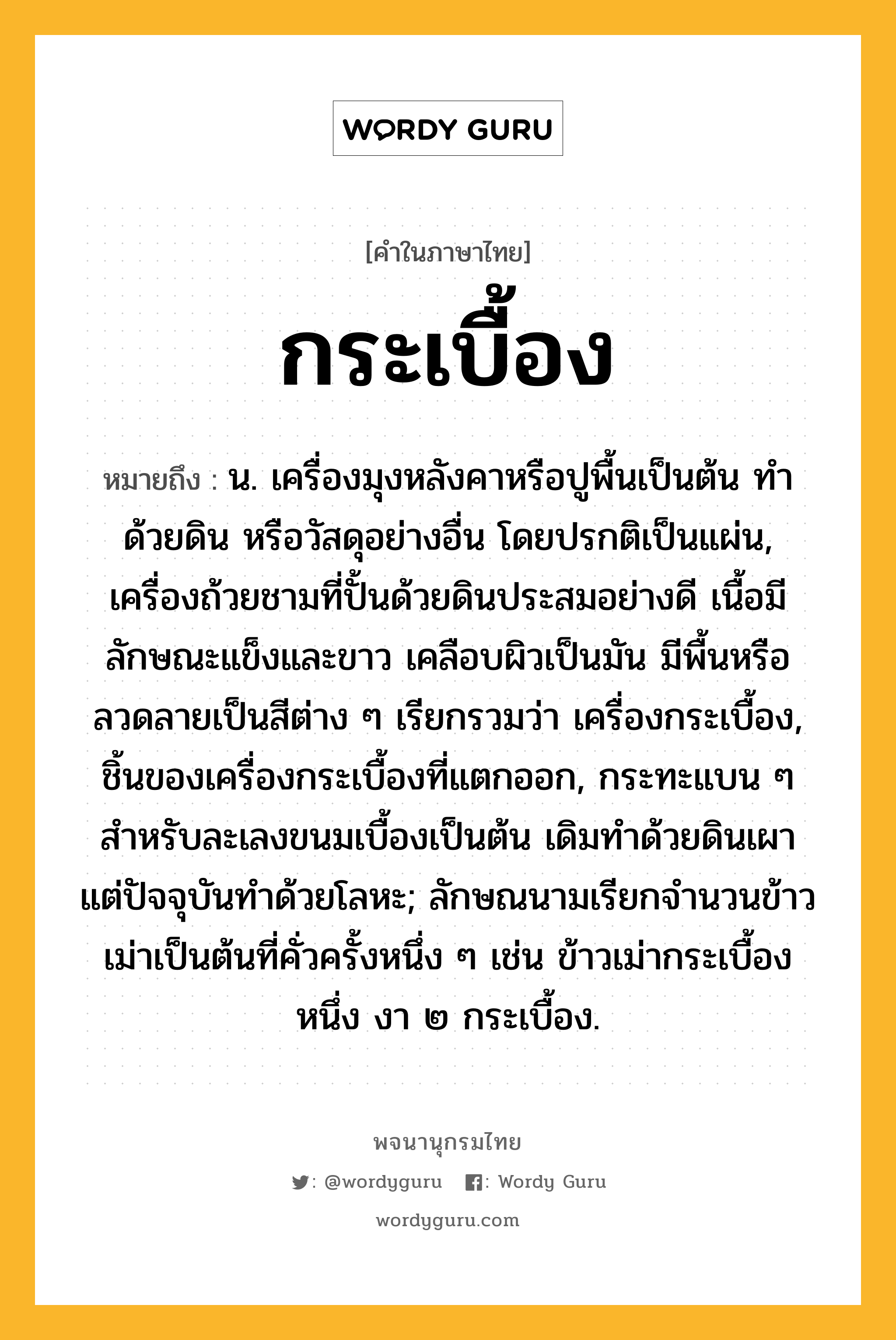 กระเบื้อง หมายถึงอะไร?, คำในภาษาไทย กระเบื้อง หมายถึง น. เครื่องมุงหลังคาหรือปูพื้นเป็นต้น ทําด้วยดิน หรือวัสดุอย่างอื่น โดยปรกติเป็นแผ่น, เครื่องถ้วยชามที่ปั้นด้วยดินประสมอย่างดี เนื้อมีลักษณะแข็งและขาว เคลือบผิวเป็นมัน มีพื้นหรือลวดลายเป็นสีต่าง ๆ เรียกรวมว่า เครื่องกระเบื้อง, ชิ้นของเครื่องกระเบื้องที่แตกออก, กระทะแบน ๆ สําหรับละเลงขนมเบื้องเป็นต้น เดิมทําด้วยดินเผา แต่ปัจจุบันทําด้วยโลหะ; ลักษณนามเรียกจํานวนข้าวเม่าเป็นต้นที่คั่วครั้งหนึ่ง ๆ เช่น ข้าวเม่ากระเบื้องหนึ่ง งา ๒ กระเบื้อง.