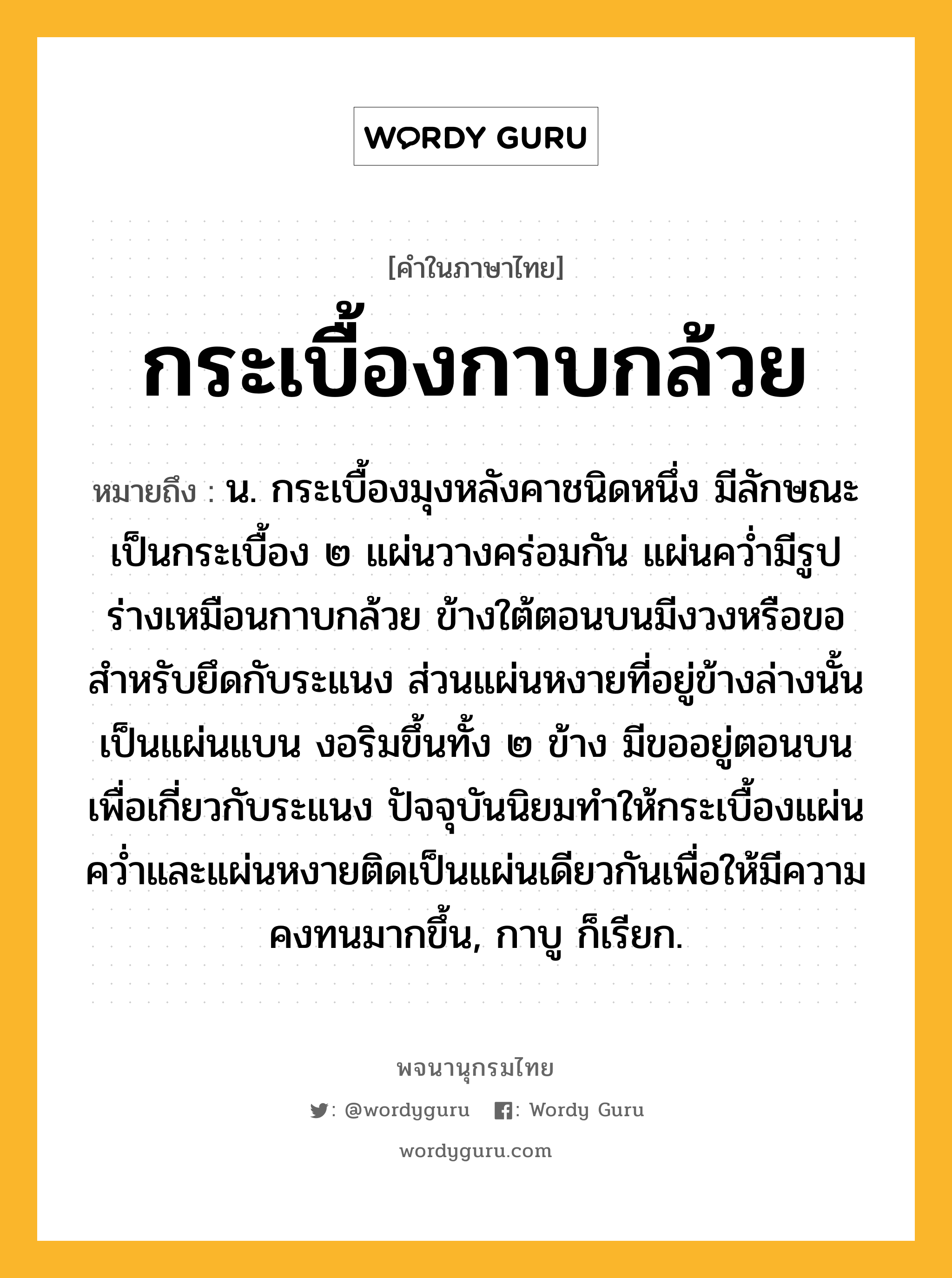 กระเบื้องกาบกล้วย หมายถึงอะไร?, คำในภาษาไทย กระเบื้องกาบกล้วย หมายถึง น. กระเบื้องมุงหลังคาชนิดหนึ่ง มีลักษณะเป็นกระเบื้อง ๒ แผ่นวางคร่อมกัน แผ่นคว่ำมีรูปร่างเหมือนกาบกล้วย ข้างใต้ตอนบนมีงวงหรือขอสำหรับยึดกับระแนง ส่วนแผ่นหงายที่อยู่ข้างล่างนั้นเป็นแผ่นแบน งอริมขึ้นทั้ง ๒ ข้าง มีขออยู่ตอนบนเพื่อเกี่ยวกับระแนง ปัจจุบันนิยมทำให้กระเบื้องแผ่นคว่ำและแผ่นหงายติดเป็นแผ่นเดียวกันเพื่อให้มีความคงทนมากขึ้น, กาบู ก็เรียก.