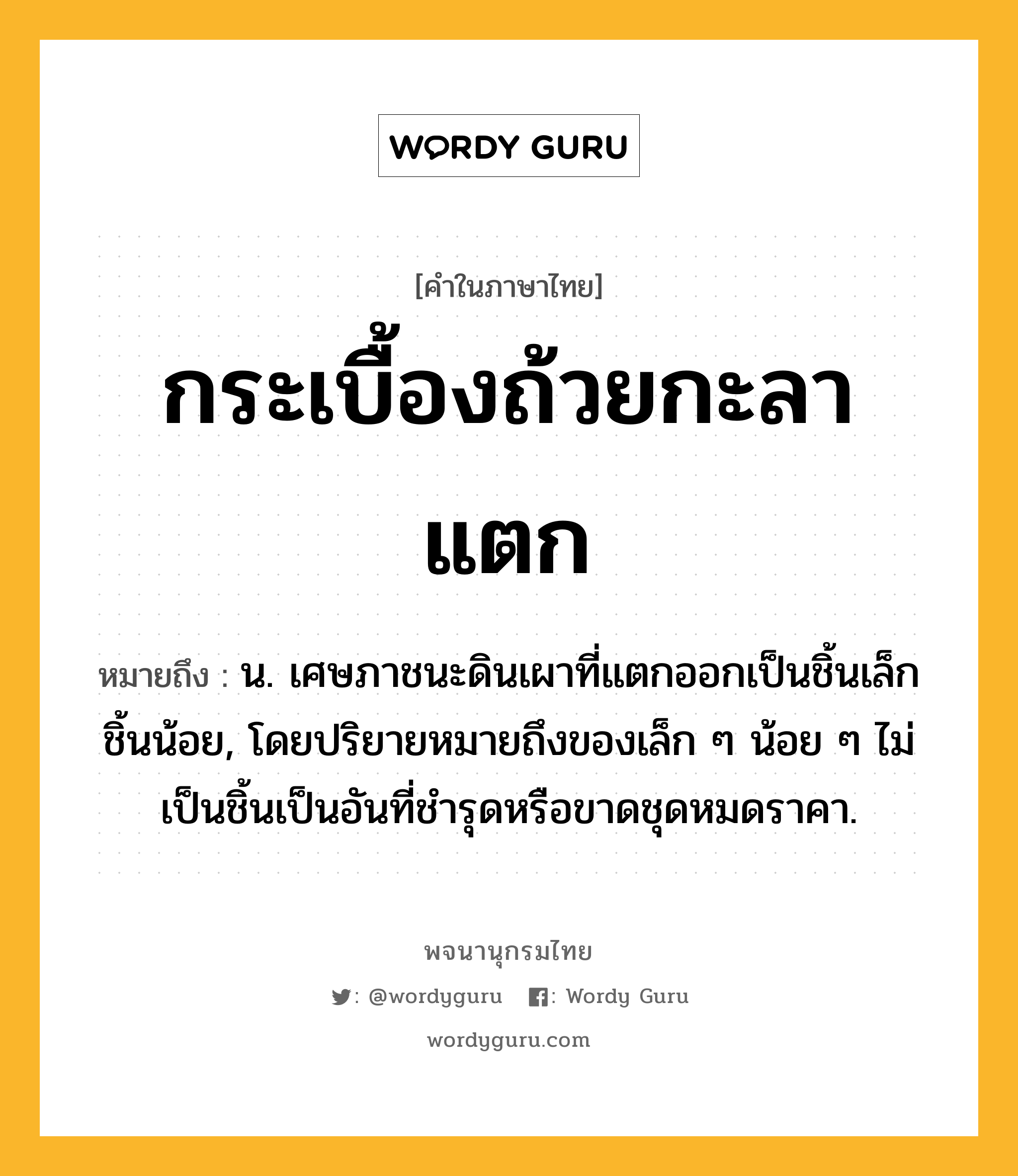 กระเบื้องถ้วยกะลาแตก หมายถึงอะไร?, คำในภาษาไทย กระเบื้องถ้วยกะลาแตก หมายถึง น. เศษภาชนะดินเผาที่แตกออกเป็นชิ้นเล็กชิ้นน้อย, โดยปริยายหมายถึงของเล็ก ๆ น้อย ๆ ไม่เป็นชิ้นเป็นอันที่ชํารุดหรือขาดชุดหมดราคา.