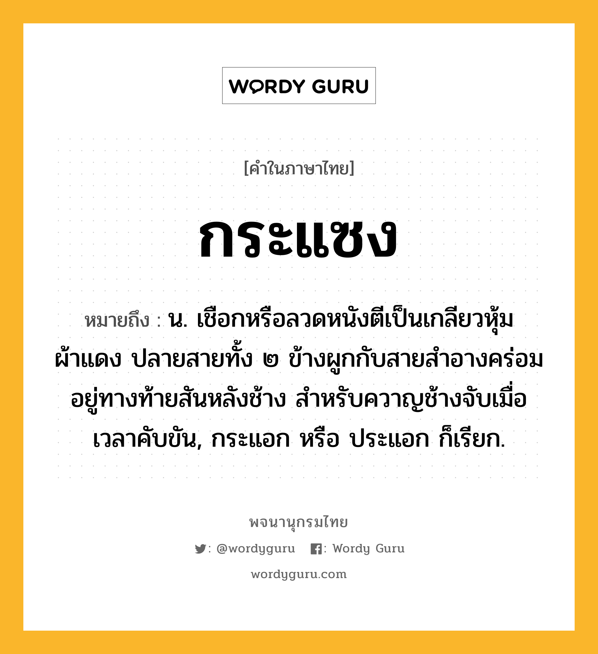 กระแซง หมายถึงอะไร?, คำในภาษาไทย กระแซง หมายถึง น. เชือกหรือลวดหนังตีเป็นเกลียวหุ้มผ้าแดง ปลายสายทั้ง ๒ ข้างผูกกับสายสำอางคร่อมอยู่ทางท้ายสันหลังช้าง สำหรับควาญช้างจับเมื่อเวลาคับขัน, กระแอก หรือ ประแอก ก็เรียก.