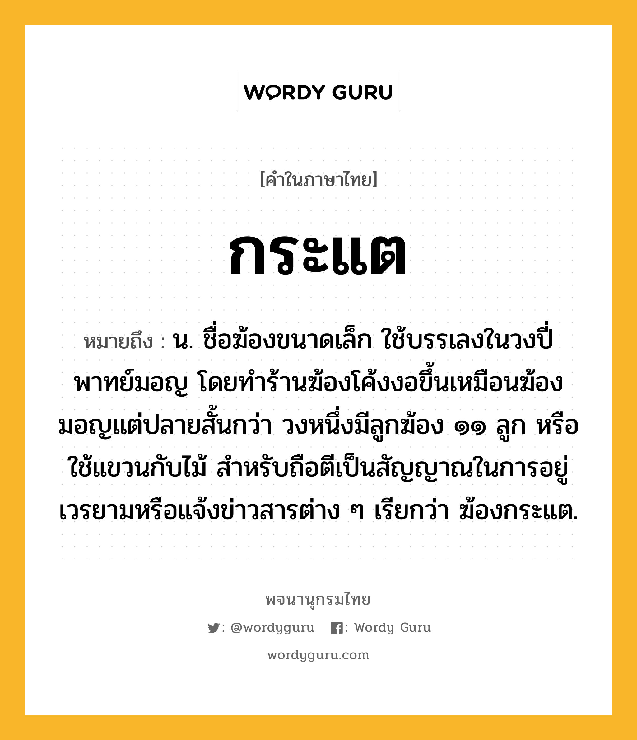 กระแต หมายถึงอะไร?, คำในภาษาไทย กระแต หมายถึง น. ชื่อฆ้องขนาดเล็ก ใช้บรรเลงในวงปี่พาทย์มอญ โดยทำร้านฆ้องโค้งงอขึ้นเหมือนฆ้องมอญแต่ปลายสั้นกว่า วงหนึ่งมีลูกฆ้อง ๑๑ ลูก หรือใช้แขวนกับไม้ สำหรับถือตีเป็นสัญญาณในการอยู่เวรยามหรือแจ้งข่าวสารต่าง ๆ เรียกว่า ฆ้องกระแต.