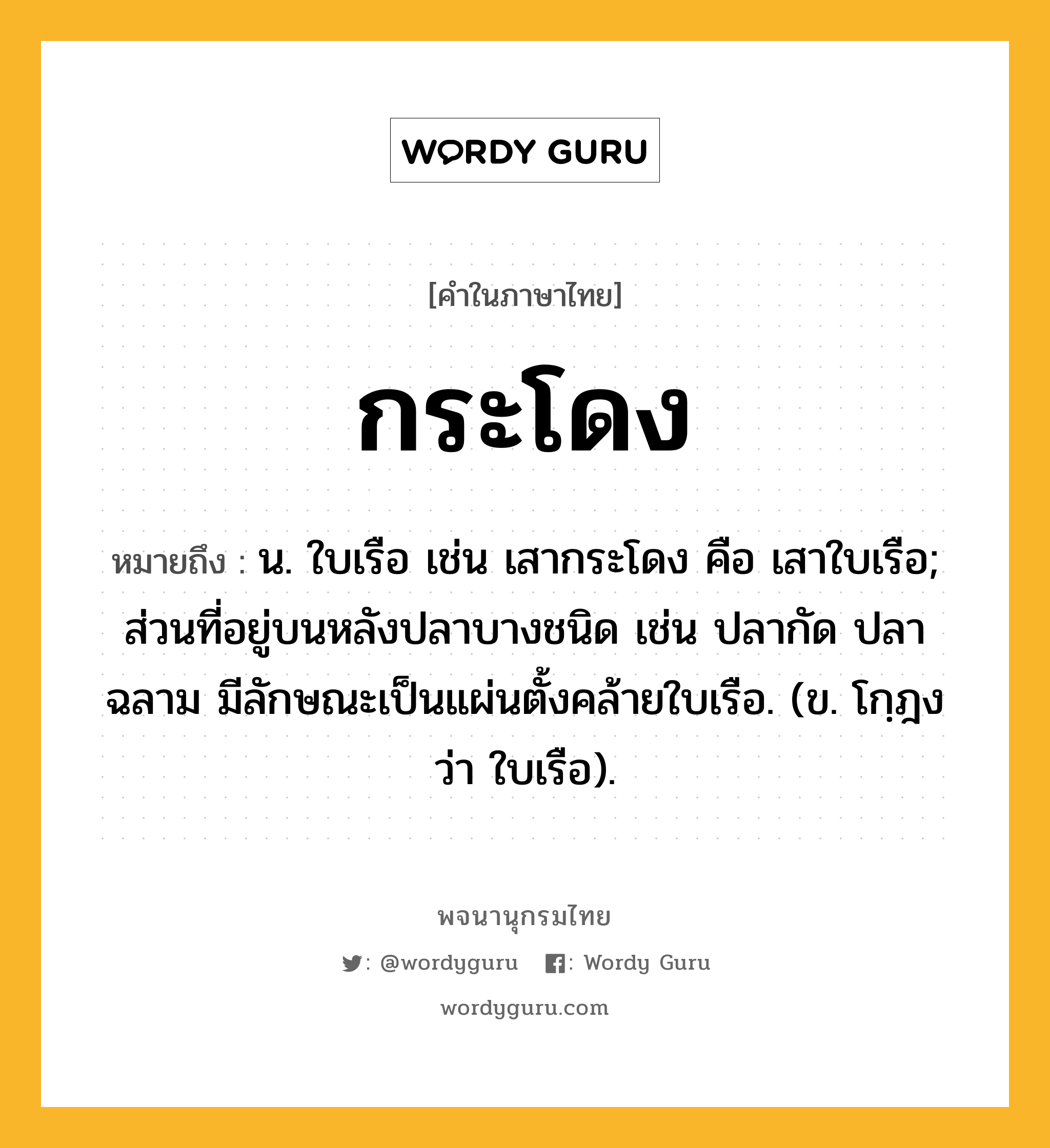 กระโดง หมายถึงอะไร?, คำในภาษาไทย กระโดง หมายถึง น. ใบเรือ เช่น เสากระโดง คือ เสาใบเรือ; ส่วนที่อยู่บนหลังปลาบางชนิด เช่น ปลากัด ปลาฉลาม มีลักษณะเป็นแผ่นตั้งคล้ายใบเรือ. (ข. โกฺฎง ว่า ใบเรือ).