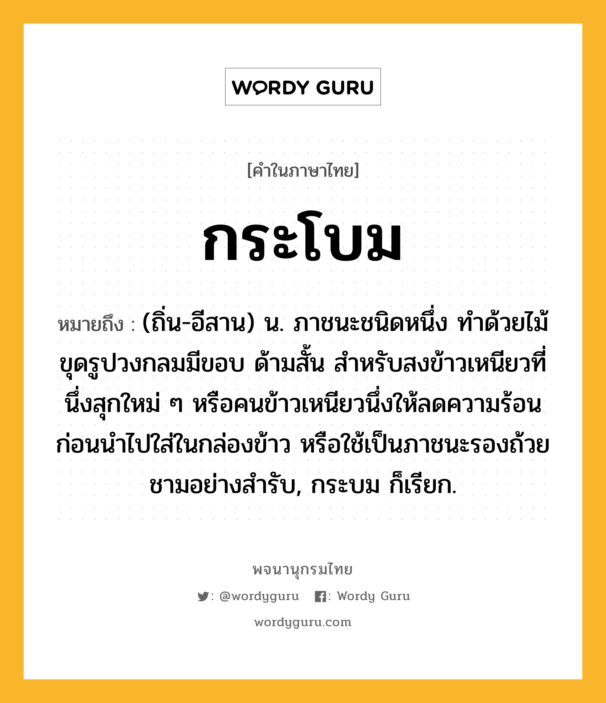 กระโบม หมายถึงอะไร?, คำในภาษาไทย กระโบม หมายถึง (ถิ่น-อีสาน) น. ภาชนะชนิดหนึ่ง ทำด้วยไม้ขุดรูปวงกลมมีขอบ ด้ามสั้น สำหรับสงข้าวเหนียวที่นึ่งสุกใหม่ ๆ หรือคนข้าวเหนียวนึ่งให้ลดความร้อนก่อนนำไปใส่ในกล่องข้าว หรือใช้เป็นภาชนะรองถ้วยชามอย่างสำรับ, กระบม ก็เรียก.