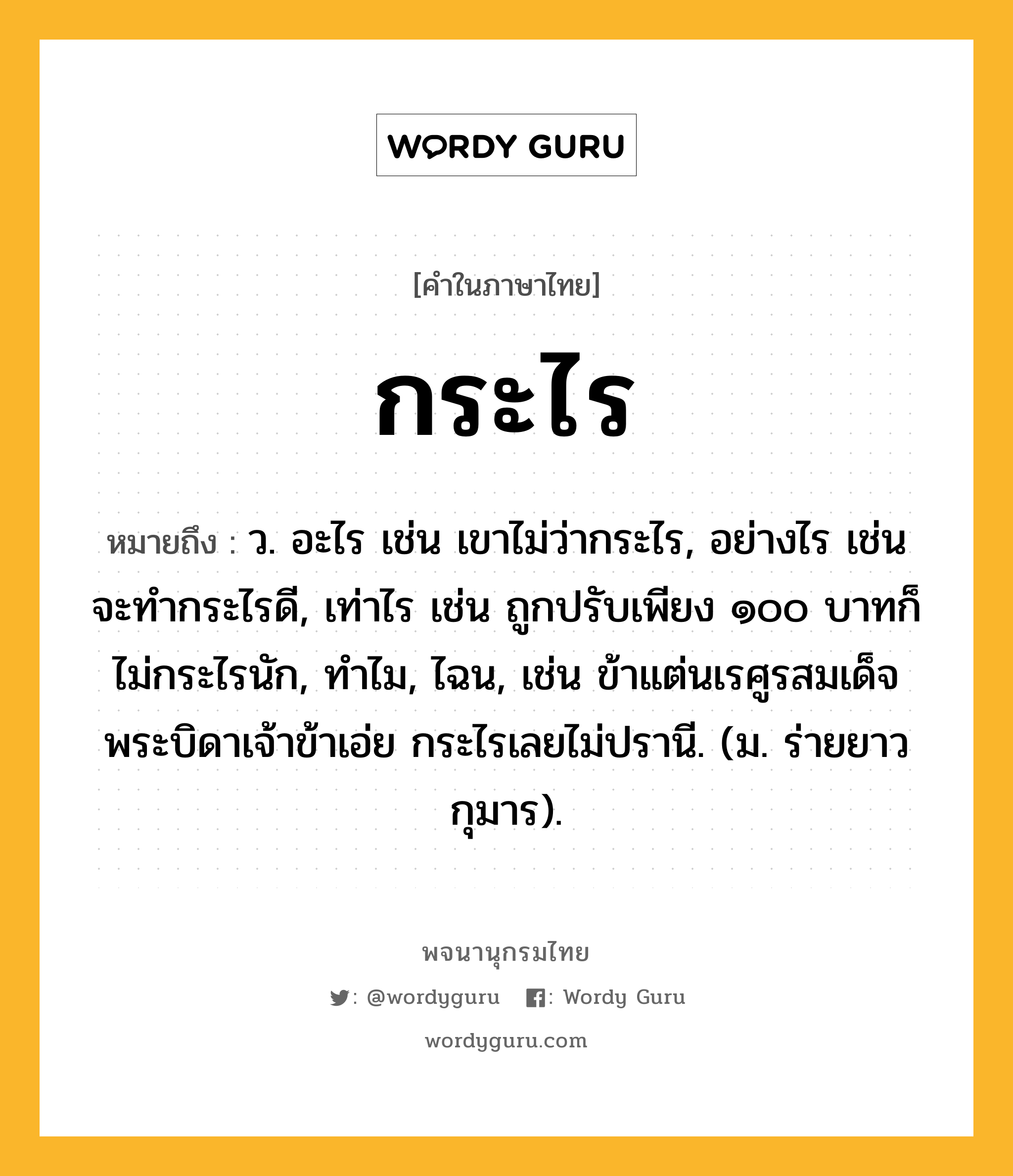 กระไร หมายถึงอะไร?, คำในภาษาไทย กระไร หมายถึง ว. อะไร เช่น เขาไม่ว่ากระไร, อย่างไร เช่น จะทำกระไรดี, เท่าไร เช่น ถูกปรับเพียง ๑๐๐ บาทก็ไม่กระไรนัก, ทำไม, ไฉน, เช่น ข้าแต่นเรศูรสมเด็จพระบิดาเจ้าข้าเอ่ย กระไรเลยไม่ปรานี. (ม. ร่ายยาว กุมาร).