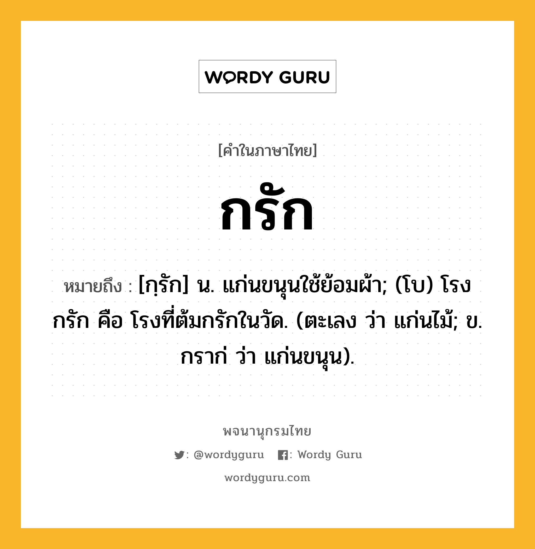 กรัก หมายถึงอะไร?, คำในภาษาไทย กรัก หมายถึง [กฺรัก] น. แก่นขนุนใช้ย้อมผ้า; (โบ) โรงกรัก คือ โรงที่ต้มกรักในวัด. (ตะเลง ว่า แก่นไม้; ข. กราก่ ว่า แก่นขนุน).