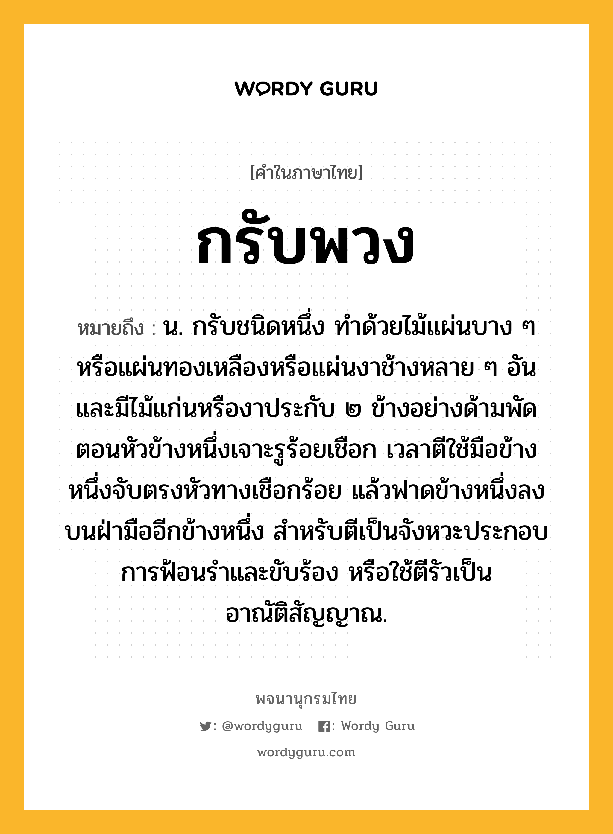 กรับพวง หมายถึงอะไร?, คำในภาษาไทย กรับพวง หมายถึง น. กรับชนิดหนึ่ง ทำด้วยไม้แผ่นบาง ๆ หรือแผ่นทองเหลืองหรือแผ่นงาช้างหลาย ๆ อัน และมีไม้แก่นหรืองาประกับ ๒ ข้างอย่างด้ามพัด ตอนหัวข้างหนึ่งเจาะรูร้อยเชือก เวลาตีใช้มือข้างหนึ่งจับตรงหัวทางเชือกร้อย แล้วฟาดข้างหนึ่งลงบนฝ่ามืออีกข้างหนึ่ง สำหรับตีเป็นจังหวะประกอบการฟ้อนรำและขับร้อง หรือใช้ตีรัวเป็นอาณัติสัญญาณ.