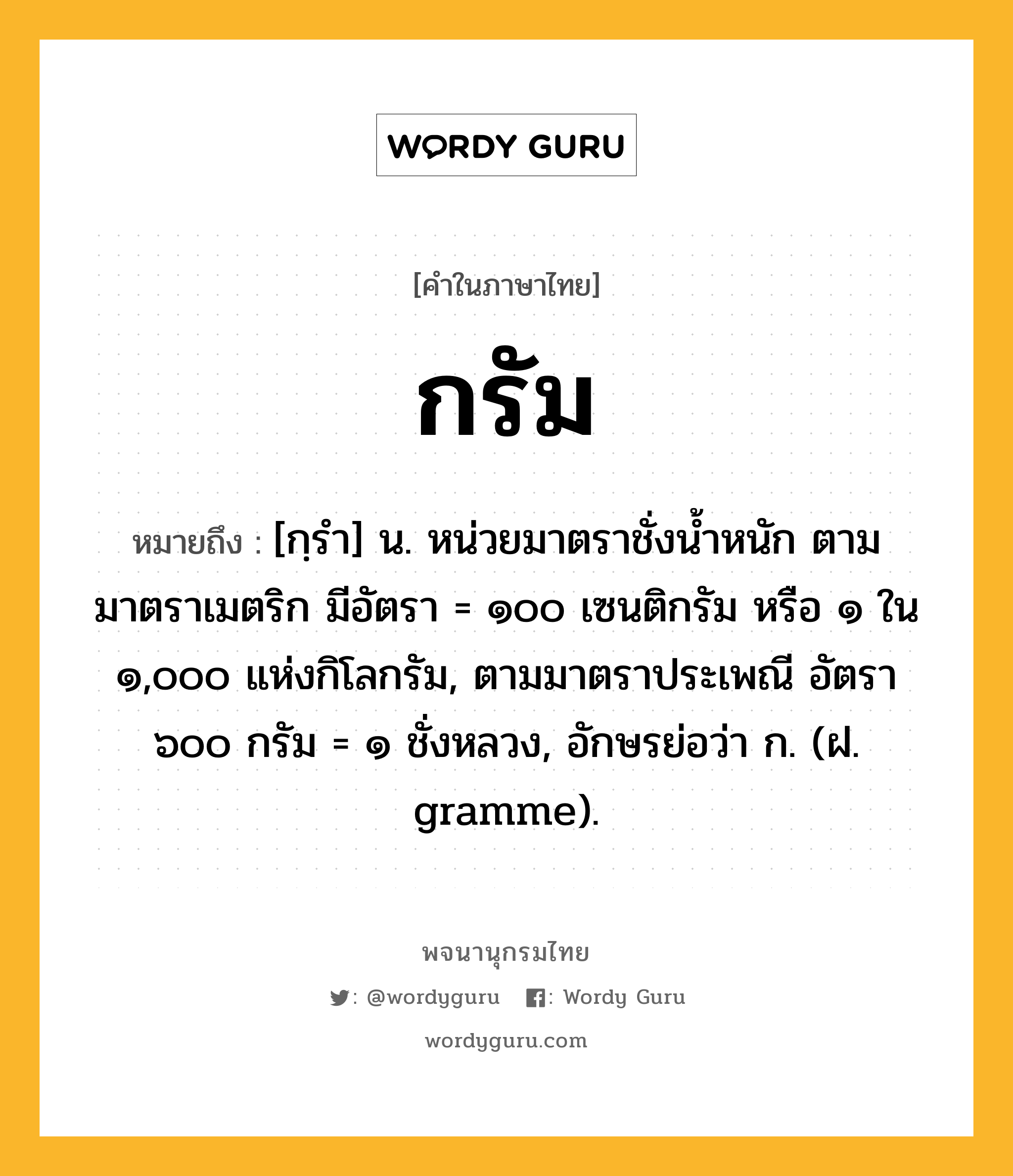 กรัม หมายถึงอะไร?, คำในภาษาไทย กรัม หมายถึง [กฺรํา] น. หน่วยมาตราชั่งนํ้าหนัก ตามมาตราเมตริก มีอัตรา = ๑๐๐ เซนติกรัม หรือ ๑ ใน ๑,๐๐๐ แห่งกิโลกรัม, ตามมาตราประเพณี อัตรา ๖๐๐ กรัม = ๑ ชั่งหลวง, อักษรย่อว่า ก. (ฝ. gramme).