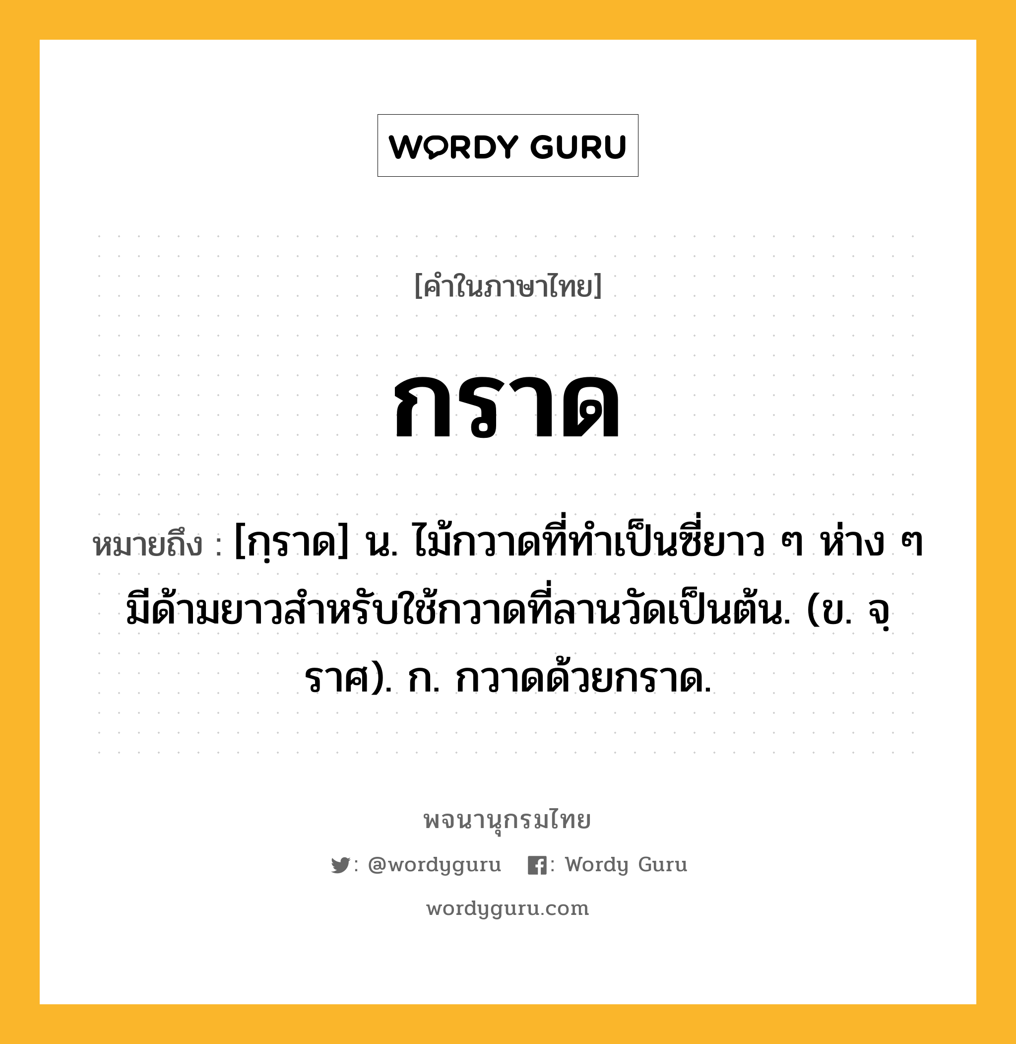 กราด หมายถึงอะไร?, คำในภาษาไทย กราด หมายถึง [กฺราด] น. ไม้กวาดที่ทําเป็นซี่ยาว ๆ ห่าง ๆ มีด้ามยาวสําหรับใช้กวาดที่ลานวัดเป็นต้น. (ข. จฺราศ). ก. กวาดด้วยกราด.