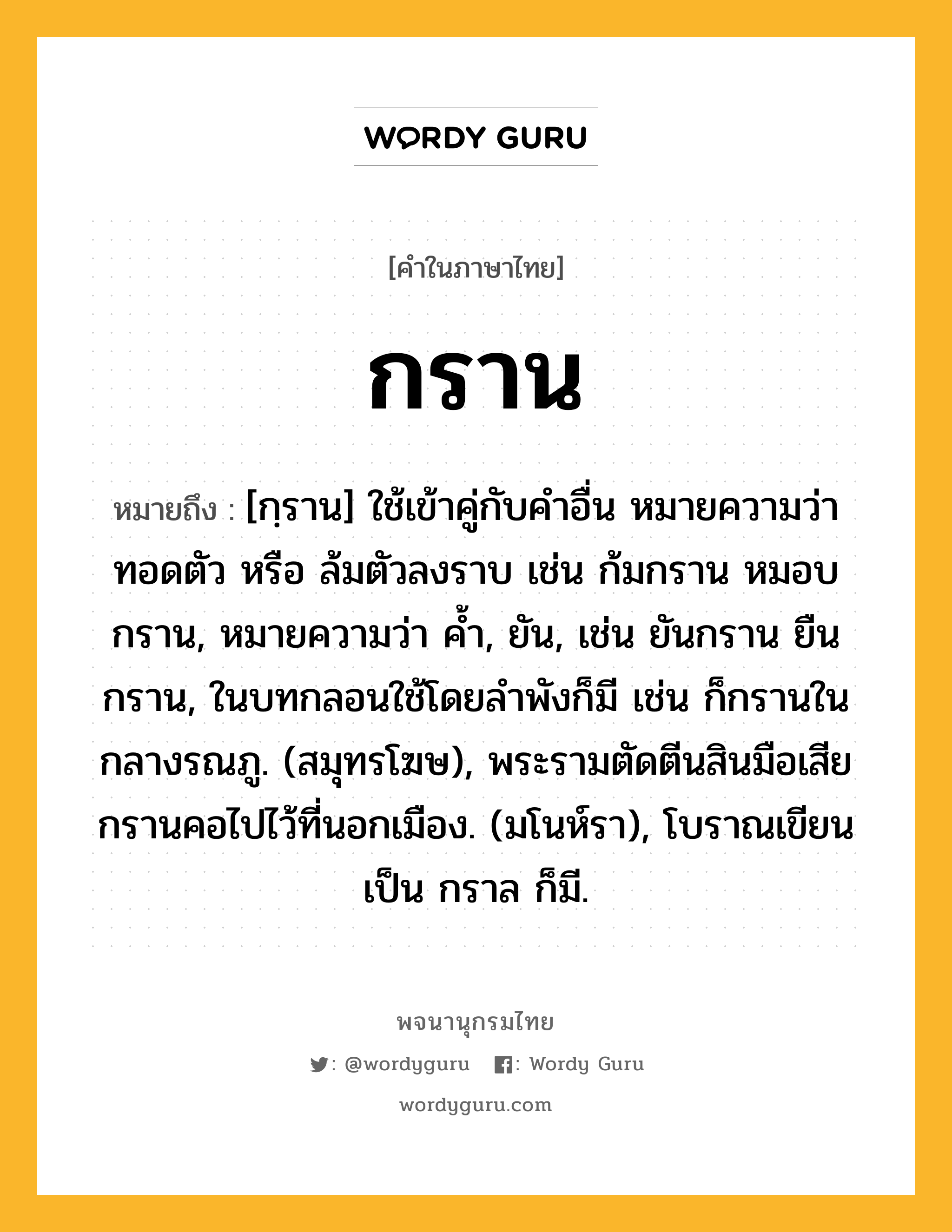 กราน หมายถึงอะไร?, คำในภาษาไทย กราน หมายถึง [กฺราน] ใช้เข้าคู่กับคําอื่น หมายความว่า ทอดตัว หรือ ล้มตัวลงราบ เช่น ก้มกราน หมอบกราน, หมายความว่า คํ้า, ยัน, เช่น ยันกราน ยืนกราน, ในบทกลอนใช้โดยลําพังก็มี เช่น ก็กรานในกลางรณภู. (สมุทรโฆษ), พระรามตัดตีนสินมือเสีย กรานคอไปไว้ที่นอกเมือง. (มโนห์รา), โบราณเขียนเป็น กราล ก็มี.