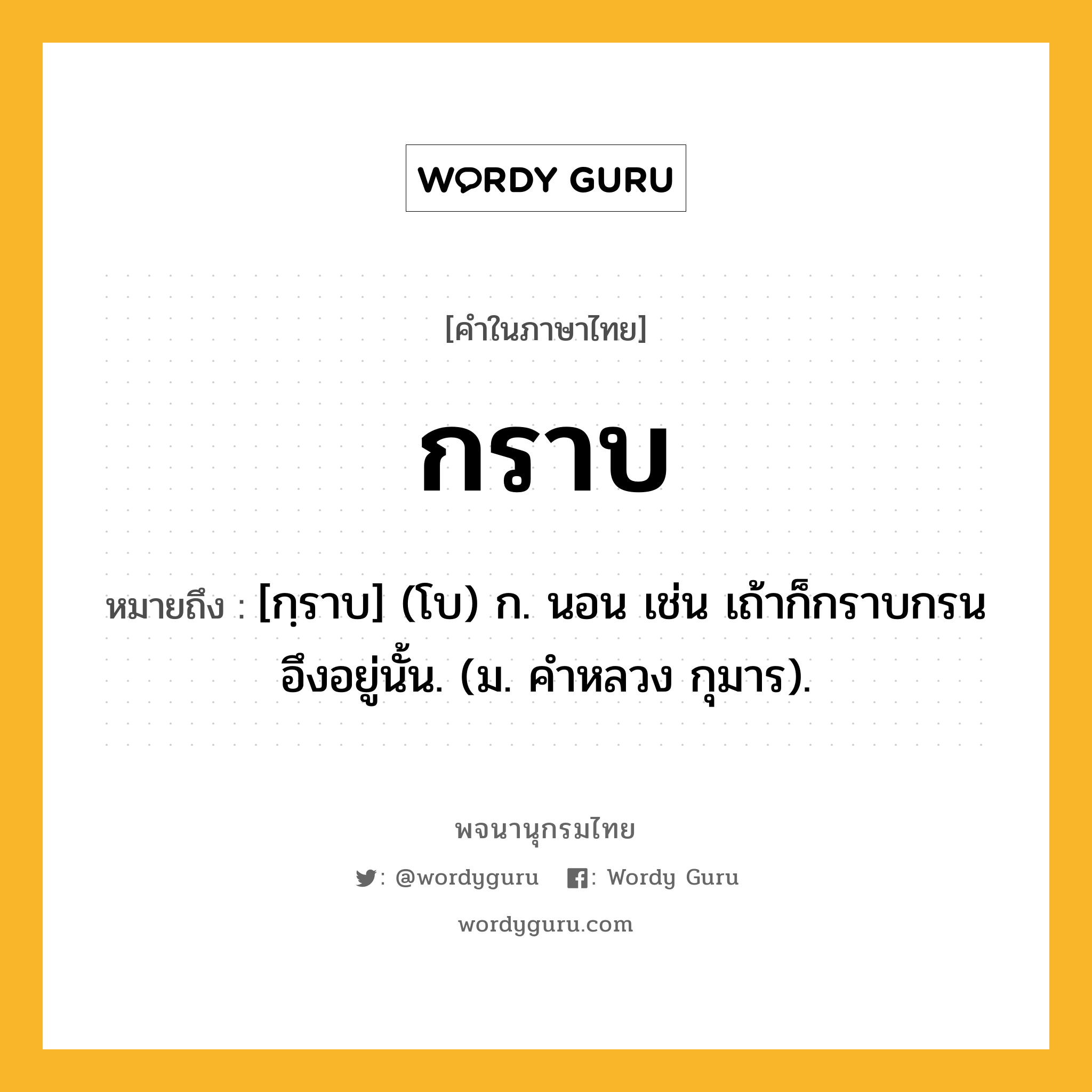 กราบ หมายถึงอะไร?, คำในภาษาไทย กราบ หมายถึง [กฺราบ] (โบ) ก. นอน เช่น เถ้าก็กราบกรนอึงอยู่นั้น. (ม. คําหลวง กุมาร).