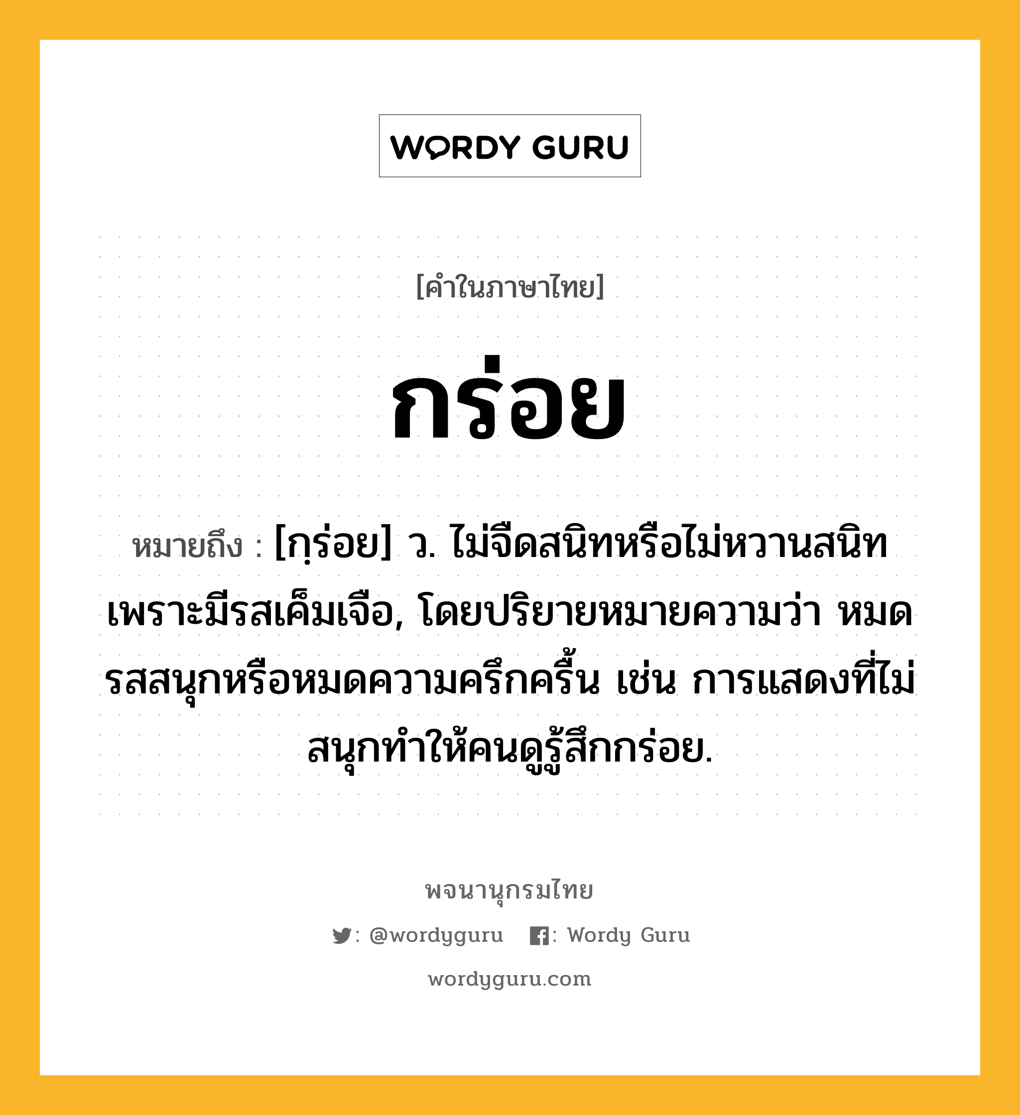 กร่อย หมายถึงอะไร?, คำในภาษาไทย กร่อย หมายถึง [กฺร่อย] ว. ไม่จืดสนิทหรือไม่หวานสนิท เพราะมีรสเค็มเจือ, โดยปริยายหมายความว่า หมดรสสนุกหรือหมดความครึกครื้น เช่น การแสดงที่ไม่สนุกทำให้คนดูรู้สึกกร่อย.