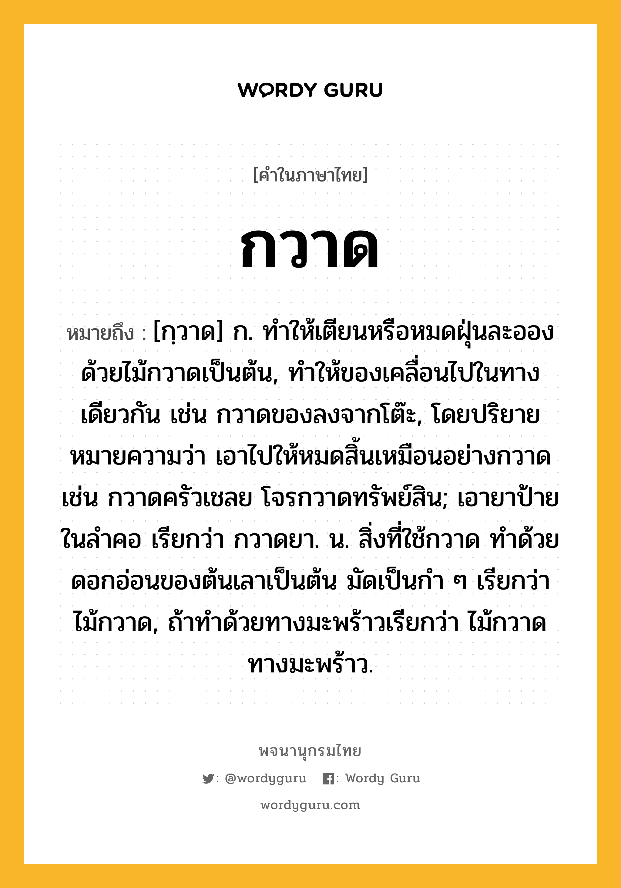 กวาด หมายถึงอะไร?, คำในภาษาไทย กวาด หมายถึง [กฺวาด] ก. ทําให้เตียนหรือหมดฝุ่นละอองด้วยไม้กวาดเป็นต้น, ทำให้ของเคลื่อนไปในทางเดียวกัน เช่น กวาดของลงจากโต๊ะ, โดยปริยายหมายความว่า เอาไปให้หมดสิ้นเหมือนอย่างกวาด เช่น กวาดครัวเชลย โจรกวาดทรัพย์สิน; เอายาป้ายในลําคอ เรียกว่า กวาดยา. น. สิ่งที่ใช้กวาด ทําด้วยดอกอ่อนของต้นเลาเป็นต้น มัดเป็นกำ ๆ เรียกว่า ไม้กวาด, ถ้าทำด้วยทางมะพร้าวเรียกว่า ไม้กวาดทางมะพร้าว.