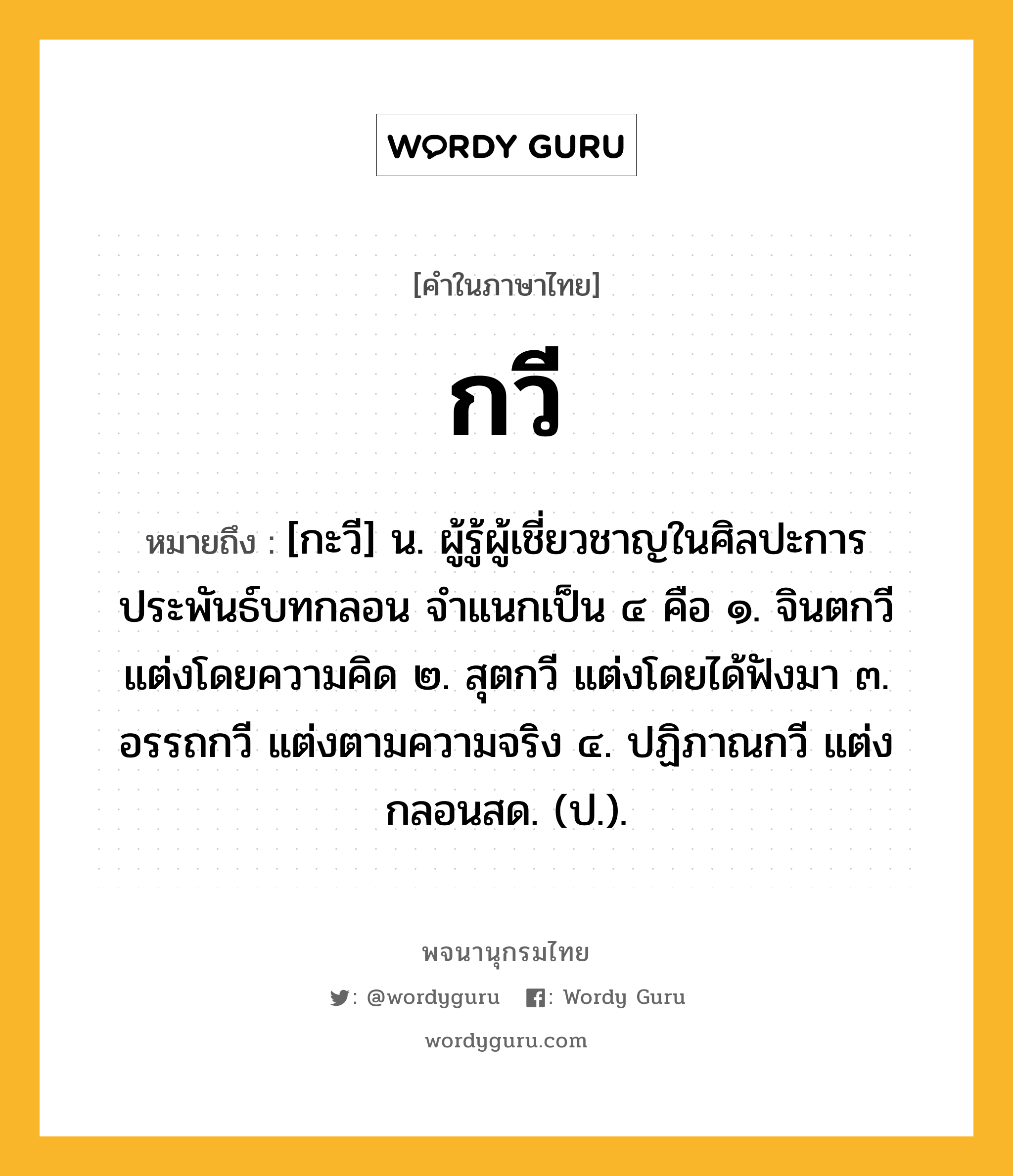 กวี หมายถึงอะไร?, คำในภาษาไทย กวี หมายถึง [กะวี] น. ผู้รู้ผู้เชี่ยวชาญในศิลปะการประพันธ์บทกลอน จําแนกเป็น ๔ คือ ๑. จินตกวี แต่งโดยความคิด ๒. สุตกวี แต่งโดยได้ฟังมา ๓. อรรถกวี แต่งตามความจริง ๔. ปฏิภาณกวี แต่งกลอนสด. (ป.).