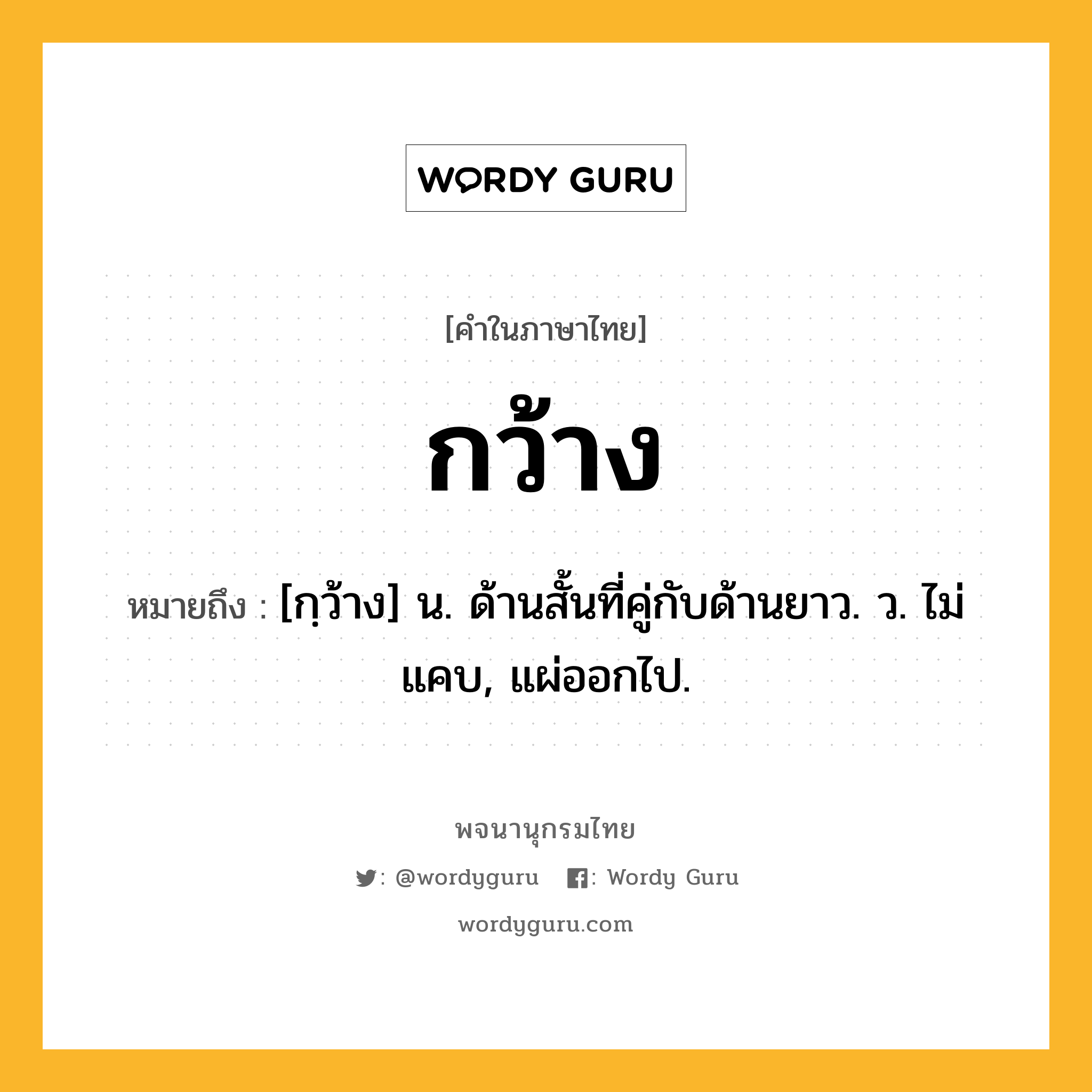 กว้าง หมายถึงอะไร?, คำในภาษาไทย กว้าง หมายถึง [กฺว้าง] น. ด้านสั้นที่คู่กับด้านยาว. ว. ไม่แคบ, แผ่ออกไป.