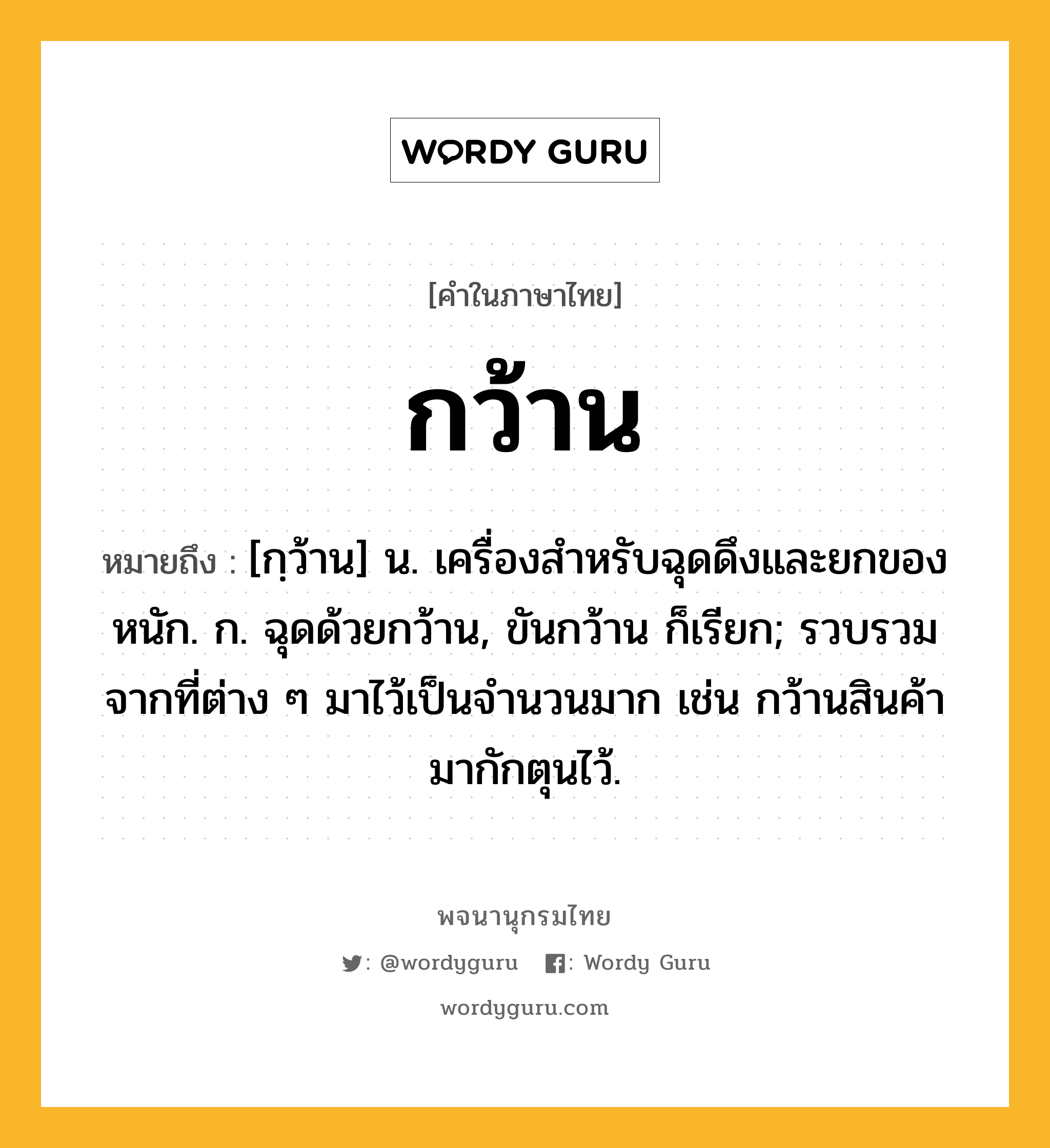 กว้าน หมายถึงอะไร?, คำในภาษาไทย กว้าน หมายถึง [กฺว้าน] น. เครื่องสําหรับฉุดดึงและยกของหนัก. ก. ฉุดด้วยกว้าน, ขันกว้าน ก็เรียก; รวบรวมจากที่ต่าง ๆ มาไว้เป็นจํานวนมาก เช่น กว้านสินค้ามากักตุนไว้.