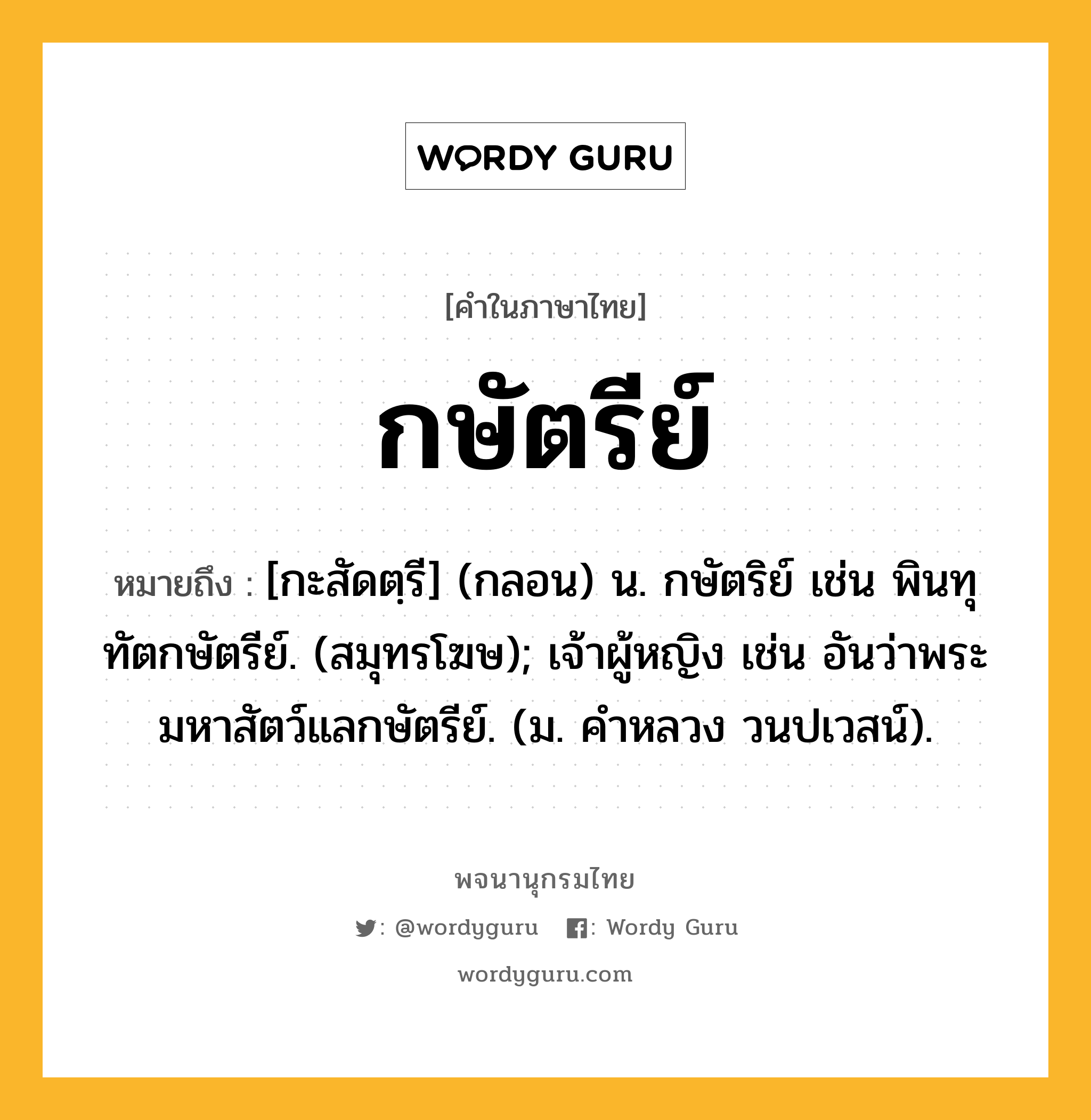 กษัตรีย์ หมายถึงอะไร?, คำในภาษาไทย กษัตรีย์ หมายถึง [กะสัดตฺรี] (กลอน) น. กษัตริย์ เช่น พินทุทัตกษัตรีย์. (สมุทรโฆษ); เจ้าผู้หญิง เช่น อันว่าพระมหาสัตว์แลกษัตรีย์. (ม. คําหลวง วนปเวสน์).