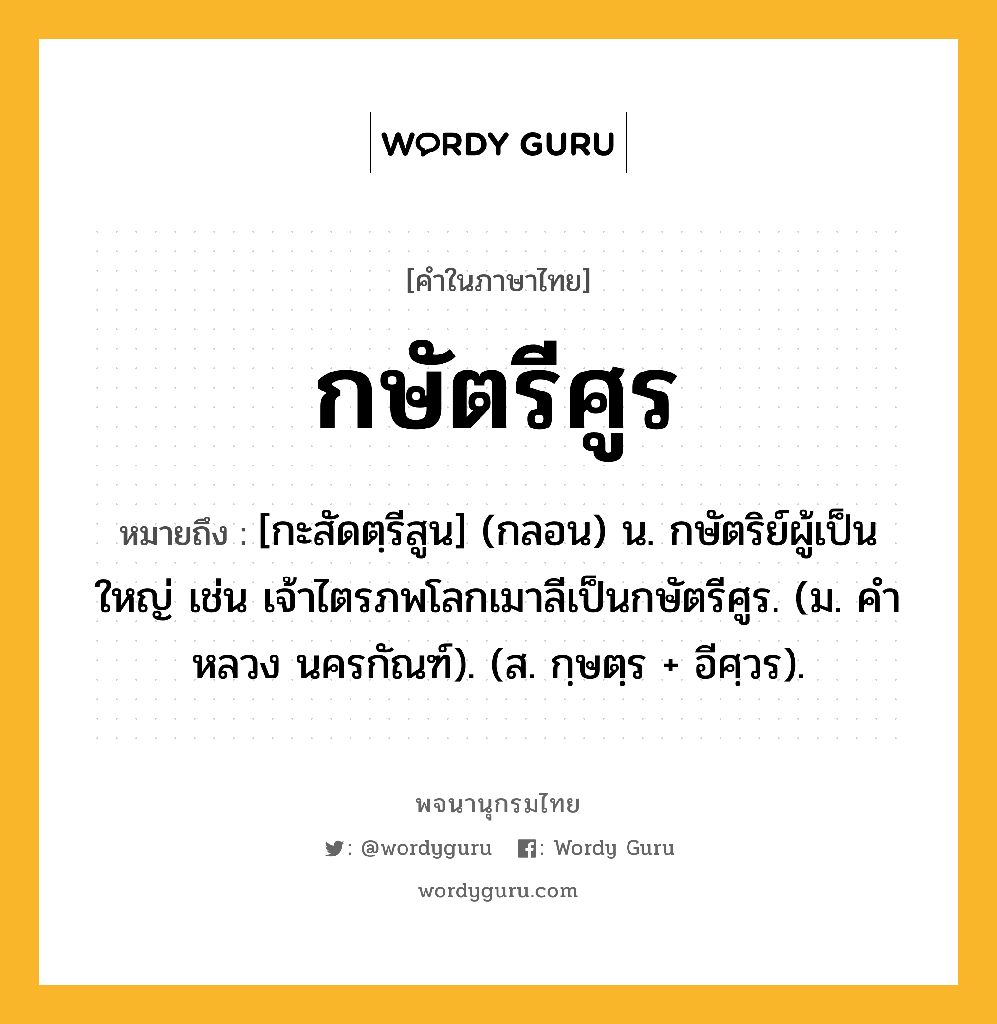 กษัตรีศูร หมายถึงอะไร?, คำในภาษาไทย กษัตรีศูร หมายถึง [กะสัดตฺรีสูน] (กลอน) น. กษัตริย์ผู้เป็นใหญ่ เช่น เจ้าไตรภพโลกเมาลีเป็นกษัตรีศูร. (ม. คําหลวง นครกัณฑ์). (ส. กฺษตฺร + อีศฺวร).