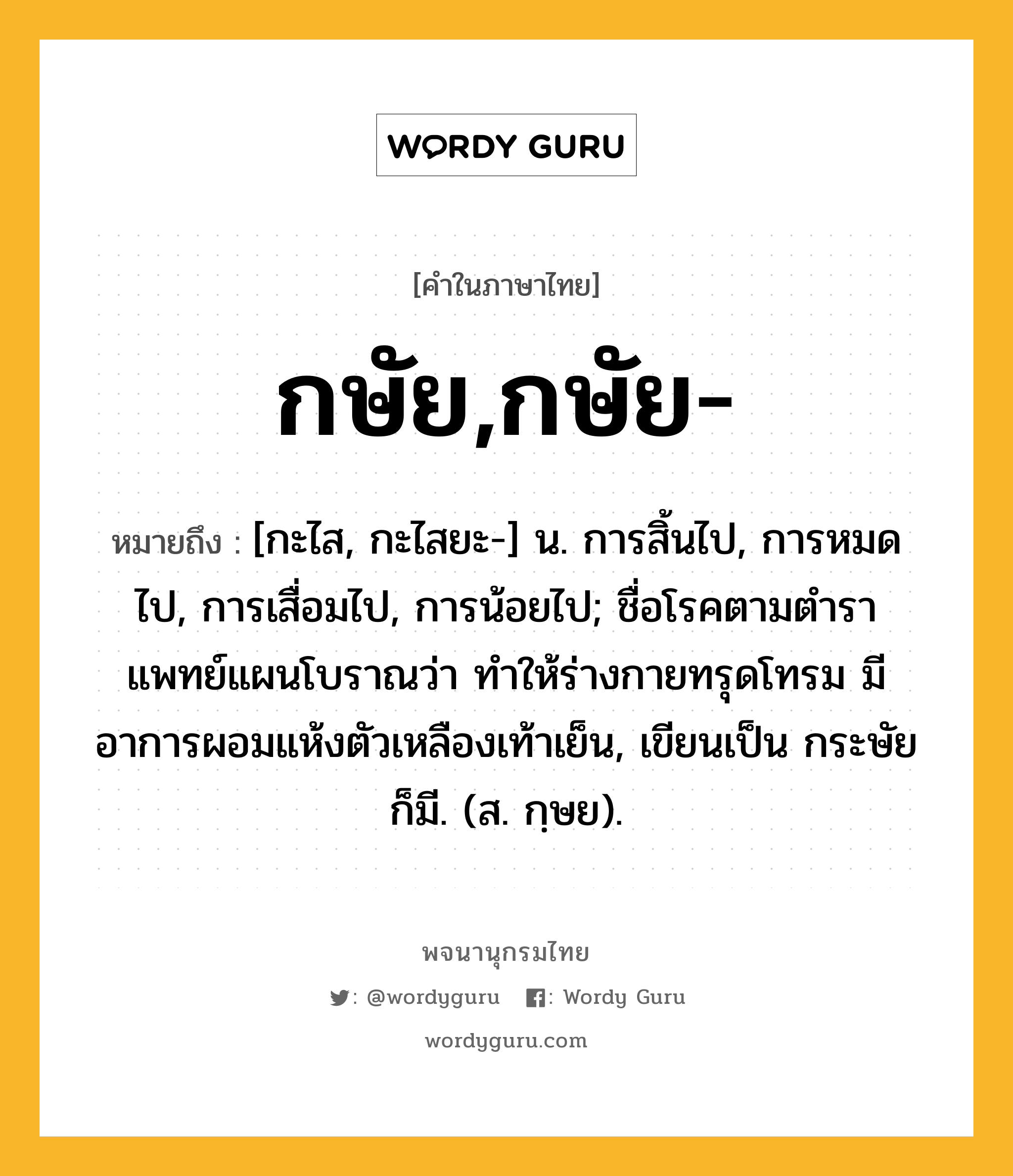 กษัย,กษัย- หมายถึงอะไร?, คำในภาษาไทย กษัย,กษัย- หมายถึง [กะไส, กะไสยะ-] น. การสิ้นไป, การหมดไป, การเสื่อมไป, การน้อยไป; ชื่อโรคตามตำราแพทย์แผนโบราณว่า ทำให้ร่างกายทรุดโทรม มีอาการผอมแห้งตัวเหลืองเท้าเย็น, เขียนเป็น กระษัย ก็มี. (ส. กฺษย).