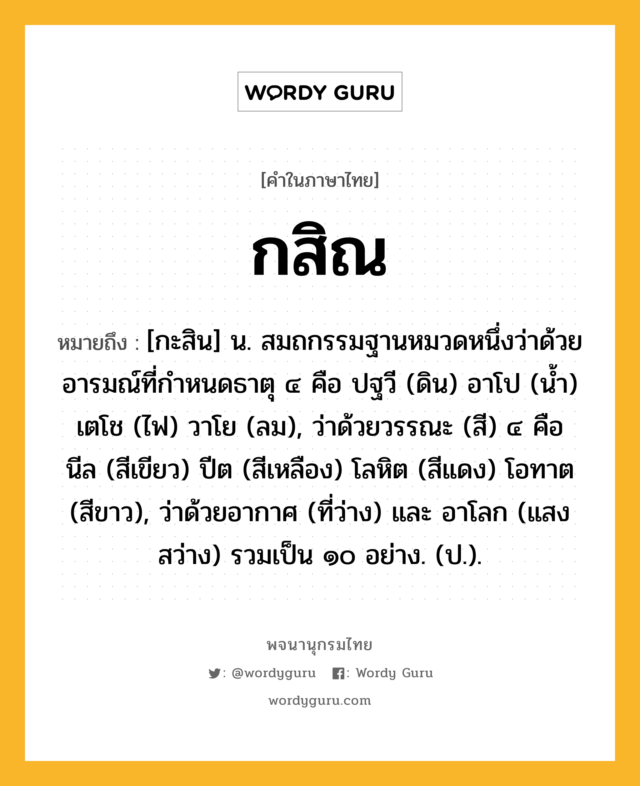 กสิณ หมายถึงอะไร?, คำในภาษาไทย กสิณ หมายถึง [กะสิน] น. สมถกรรมฐานหมวดหนึ่งว่าด้วยอารมณ์ที่กําหนดธาตุ ๔ คือ ปฐวี (ดิน) อาโป (นํ้า) เตโช (ไฟ) วาโย (ลม), ว่าด้วยวรรณะ (สี) ๔ คือ นีล (สีเขียว) ปีต (สีเหลือง) โลหิต (สีแดง) โอทาต (สีขาว), ว่าด้วยอากาศ (ที่ว่าง) และ อาโลก (แสงสว่าง) รวมเป็น ๑๐ อย่าง. (ป.).